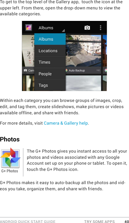 ANDROID QUICK START GUIDE  TRY SOME APPS 40To get to the top level of the Gallery app,  touch the icon at the upper left. From there, open the drop-down menu to view the available categories.Within each category you can browse groups of images, crop, edit, and tag them, create slideshows, make pictures or videos available offline, and share with friends. For more details, visit Camera &amp; Gallery help.PhotosThe G+ Photos gives you instant access to all your photos and videos associated with any Google Account set up on your phone or tablet. To open it, touch the G+ Photos icon. G+ Photos makes it easy to auto-backup all the photos and vid-eos you take, organize them, and share with friends. G+ Photos