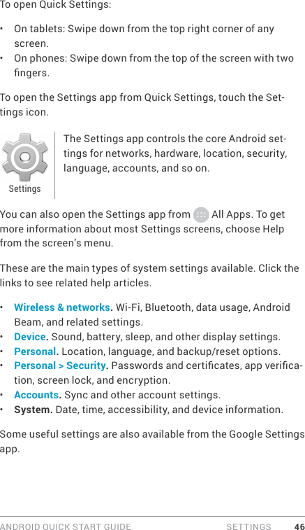 ANDROID QUICK START GUIDE  SETTINGS 46To open Quick Settings: •  On tablets: Swipe down from the top right corner of any screen.•  On phones: Swipe down from the top of the screen with two ngers.To open the Settings app from Quick Settings, touch the Set-tings icon.The Settings app controls the core Android set-tings for networks, hardware, location, security, language, accounts, and so on.You can also open the Settings app from   All Apps. To get more information about most Settings screens, choose Help from the screen’s menu.These are the main types of system settings available. Click the links to see related help articles.•  Wireless &amp; networks. Wi-Fi, Bluetooth, data usage, Android Beam, and related settings.•  Device. Sound, battery, sleep, and other display settings.•  Personal. Location, language, and backup/reset options.•  Personal &gt; Security. Passwords and certicates, app verica-tion, screen lock, and encryption.•  Accounts. Sync and other account settings.•  System. Date, time, accessibility, and device information.Some useful settings are also available from the Google Settings app.Settings