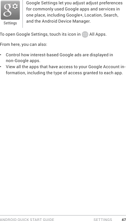 ANDROID QUICK START GUIDE   SETTINGS 47Google Settings let you adjust adjust preferences for commonly used Google apps and services in one place, including Google+, Location, Search, and the Android Device Manager.To open Google Settings, touch its icon in   All Apps.From here, you can also: •  Control how interest-based Google ads are displayed in non-Google apps.•  View all the apps that have access to your Google Account in-formation, including the type of access granted to each app.Settings