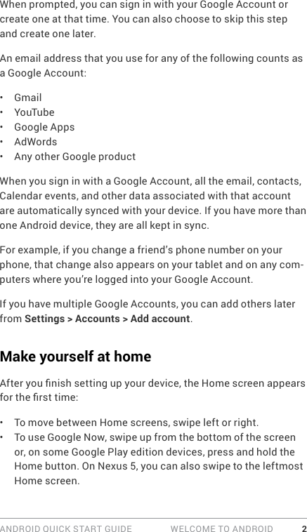 ANDROID QUICK START GUIDE   WELCOME TO ANDROID 2When prompted, you can sign in with your Google Account or create one at that time. You can also choose to skip this step and create one later.An email address that you use for any of the following counts as a Google Account:•  Gmail•  YouTube•  Google Apps•  AdWords•  Any other Google productWhen you sign in with a Google Account, all the email, contacts, Calendar events, and other data associated with that account are automatically synced with your device. If you have more than one Android device, they are all kept in sync. For example, if you change a friend’s phone number on your phone, that change also appears on your tablet and on any com-puters where you’re logged into your Google Account.If you have multiple Google Accounts, you can add others later from Settings &gt; Accounts &gt; Add account.Make yourself at homeAfter you nish setting up your device, the Home screen appears for the rst time:•  To move between Home screens, swipe left or right. •  To use Google Now, swipe up from the bottom of the screen or, on some Google Play edition devices, press and hold the Home button. On Nexus 5, you can also swipe to the leftmost Home screen.