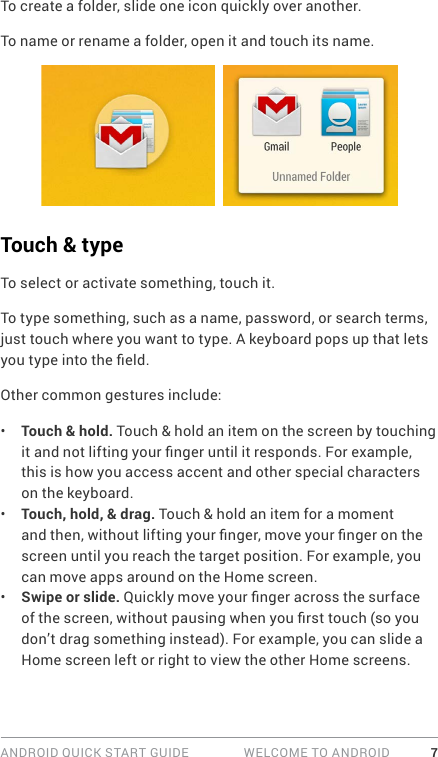 ANDROID QUICK START GUIDE   WELCOME TO ANDROID 7To create a folder, slide one icon quickly over another. To name or rename a folder, open it and touch its name.Touch &amp; typeTo select or activate something, touch it.To type something, such as a name, password, or search terms, just touch where you want to type. A keyboard pops up that lets you type into the eld.Other common gestures include:•  Touch &amp; hold. Touch &amp; hold an item on the screen by touching it and not lifting your nger until it responds. For example, this is how you access accent and other special characters on the keyboard. •  Touch, hold, &amp; drag. Touch &amp; hold an item for a moment and then, without lifting your nger, move your nger on the screen until you reach the target position. For example, you can move apps around on the Home screen.•  Swipe or slide. Quickly move your nger across the surface of the screen, without pausing when you rst touch (so you don’t drag something instead). For example, you can slide a Home screen left or right to view the other Home screens.