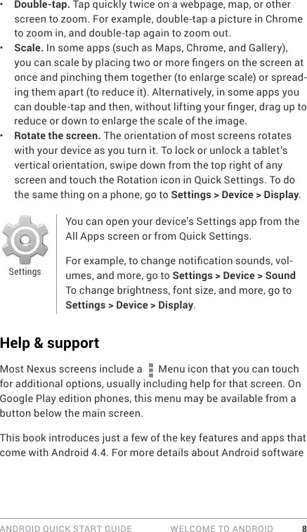 ANDROID QUICK START GUIDE   WELCOME TO ANDROID 8•  Double-tap. Tap quickly twice on a webpage, map, or other screen to zoom. For example, double-tap a picture in Chrome to zoom in, and double-tap again to zoom out.•  Scale. In some apps (such as Maps, Chrome, and Gallery), you can scale by placing two or more ngers on the screen at once and pinching them together (to enlarge scale) or spread-ing them apart (to reduce it). Alternatively, in some apps you can double-tap and then, without lifting your nger, drag up to reduce or down to enlarge the scale of the image.•  Rotate the screen. The orientation of most screens rotates with your device as you turn it. To lock or unlock a tablet’s vertical orientation, swipe down from the top right of any screen and touch the Rotation icon in Quick Settings. To do the same thing on a phone, go to Settings &gt; Device &gt; Display.You can open your device’s Settings app from the All Apps screen or from Quick Settings. For example, to change notication sounds, vol-umes, and more, go to Settings &gt; Device &gt; Sound To change brightness, font size, and more, go to Settings &gt; Device &gt; Display.Help &amp; supportMost Nexus screens include a   Menu icon that you can touch for additional options, usually including help for that screen. On Google Play edition phones, this menu may be available from a button below the main screen.This book introduces just a few of the key features and apps that come with Android 4.4. For more details about Android software Settings