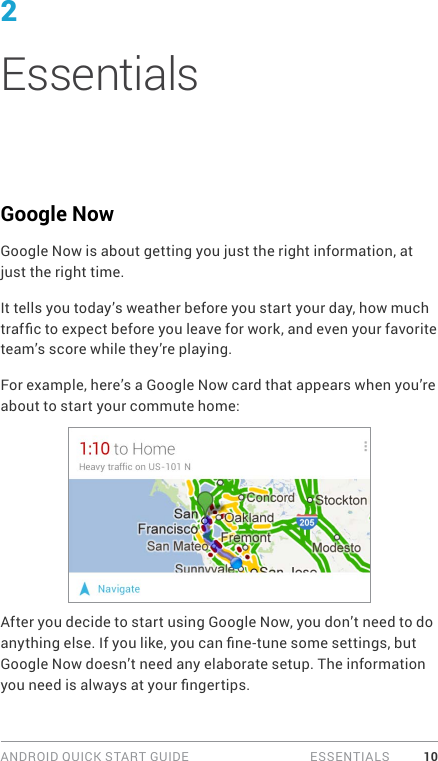 ANDROID QUICK START GUIDE   ESSENTIALS 102EssentialsGoogle NowGoogle Now is about getting you just the right information, at just the right time.It tells you today’s weather before you start your day, how much trafc to expect before you leave for work, and even your favorite team’s score while they’re playing.For example, here’s a Google Now card that appears when you’re about to start your commute home:After you decide to start using Google Now, you don’t need to do anything else. If you like, you can ne-tune some settings, but Google Now doesn’t need any elaborate setup. The information you need is always at your ngertips.