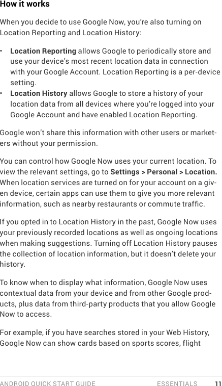 ANDROID QUICK START GUIDE   ESSENTIALS 11How it worksWhen you decide to use Google Now, you’re also turning on Location Reporting and Location History:•  Location Reporting allows Google to periodically store and use your device’s most recent location data in connection with your Google Account. Location Reporting is a per-device setting.•  Location History allows Google to store a history of your location data from all devices where you’re logged into your Google Account and have enabled Location Reporting.Google won’t share this information with other users or market-ers without your permission.You can control how Google Now uses your current location. To view the relevant settings, go to Settings &gt; Personal &gt; Location. When location services are turned on for your account on a giv-en device, certain apps can use them to give you more relevant information, such as nearby restaurants or commute trafc.If you opted in to Location History in the past, Google Now uses your previously recorded locations as well as ongoing locations when making suggestions. Turning off Location History pauses the collection of location information, but it doesn’t delete your history.To know when to display what information, Google Now uses contextual data from your device and from other Google prod-ucts, plus data from third-party products that you allow Google Now to access.For example, if you have searches stored in your Web History, Google Now can show cards based on sports scores, flight 