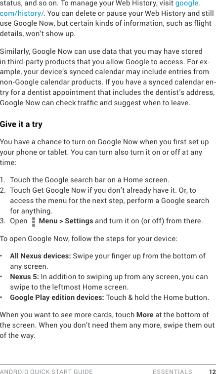 ANDROID QUICK START GUIDE   ESSENTIALS 12status, and so on. To manage your Web History, visit google.com/history/. You can delete or pause your Web History and still use Google Now, but certain kinds of information, such as flight details, won’t show up.Similarly, Google Now can use data that you may have stored in third-party products that you allow Google to access. For ex-ample, your device’s synced calendar may include entries from non-Google calendar products. If you have a synced calendar en-try for a dentist appointment that includes the dentist’s address, Google Now can check trafc and suggest when to leave.Give it a tryYou have a chance to turn on Google Now when you rst set up your phone or tablet. You can turn also turn it on or off at any time:1.  Touch the Google search bar on a Home screen. 2.  Touch Get Google Now if you don’t already have it. Or, to access the menu for the next step, perform a Google search for anything. 3.  Open   Menu &gt; Settings and turn it on (or off) from there. To open Google Now, follow the steps for your device:•  All Nexus devices: Swipe your nger up from the bottom of any screen.•  Nexus 5: In addition to swiping up from any screen, you can swipe to the leftmost Home screen.•  Google Play edition devices: Touch &amp; hold the Home button.When you want to see more cards, touch More at the bottom of the screen. When you don’t need them any more, swipe them out of the way.
