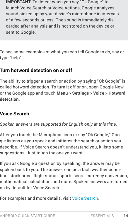 ANDROID QUICK START GUIDE   ESSENTIALS 14IMPORTANT: To detect when you say “Ok Google” to launch Voice Search or Voice Actions, Google analyzes sound picked up by your device’s microphone in intervals of a few seconds or less. The sound is immediately dis-carded after analysis and is not stored on the device or sent to Google.To see some examples of what you can tell Google to do, say or type “help”.Turn hotword detection on or offThe ability to trigger a search or action by saying “Ok Google” is called hotword detection. To turn it off or on, open Google Now or the Google app and touch Menu &gt; Settings &gt; Voice &gt; Hotword detection.Voice SearchSpoken answers are supported for English only at this time. After you touch the Microphone icon or say “Ok Google,” Goo-gle listens as you speak and initiates the search or action you describe. If Voice Search doesn’t understand you, it lists some suggestions. Just touch the one you want.If you ask Google a question by speaking, the answer may be spoken back to you. The answer can be a fact, weather condi-tion, stock price, flight status, sports score, currency conversion, mathematical calculation, and more. Spoken answers are turned on by default for Voice Search.For examples and more details, visit Voice Search. 
