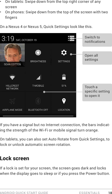 ANDROID QUICK START GUIDE   ESSENTIALS 18•  On tablets: Swipe down from the top right corner of any screen•  On phones: Swipe down from the top of the screen with two ngersOn a Nexus 4 or Nexus 5, Quick Settings look like this.Open all settingsSwitch to noticationsTouch a specic setting to open itIf you have a signal but no Internet connection, the bars indicat-ing the strength of the Wi-Fi or mobile signal turn orange.On tablets, you can also set Auto Rotate from Quick Settings, to lock or unlock automatic screen rotation.Lock screenIf a lock is set for your screen, the screen goes dark and locks when the display goes to sleep or if you press the Power button.
