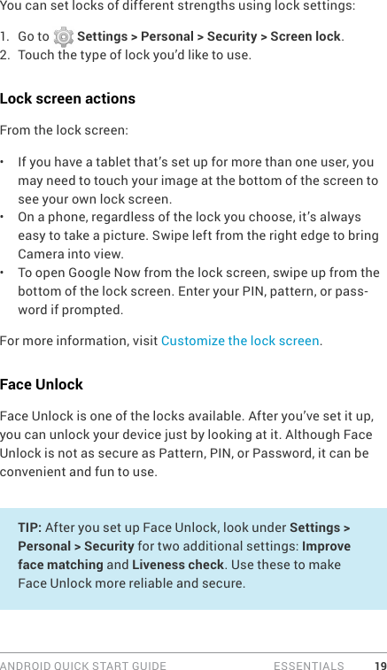 ANDROID QUICK START GUIDE   ESSENTIALS 19You can set locks of different strengths using lock settings:1.  Go to   Settings &gt; Personal &gt; Security &gt; Screen lock.2.  Touch the type of lock you’d like to use.Lock screen actionsFrom the lock screen:•  If you have a tablet that’s set up for more than one user, you may need to touch your image at the bottom of the screen to see your own lock screen.•  On a phone, regardless of the lock you choose, it’s always easy to take a picture. Swipe left from the right edge to bring Camera into view.•  To open Google Now from the lock screen, swipe up from the bottom of the lock screen. Enter your PIN, pattern, or pass-word if prompted.For more information, visit Customize the lock screen. Face UnlockFace Unlock is one of the locks available. After you’ve set it up, you can unlock your device just by looking at it. Although Face Unlock is not as secure as Pattern, PIN, or Password, it can be convenient and fun to use.TIP: After you set up Face Unlock, look under Settings &gt; Personal &gt; Security for two additional settings: Improve face matching and Liveness check. Use these to make Face Unlock more reliable and secure. 