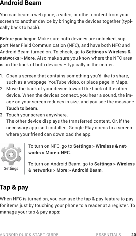 ANDROID QUICK START GUIDE   ESSENTIALS 20Android BeamYou can beam a web page, a video, or other content from your screen to another device by bringing the devices together (typi-cally back to back).Before you begin: Make sure both devices are unlocked, sup-port Near Field Communication (NFC), and have both NFC and Android Beam turned on. To check, go to Settings &gt; Wireless &amp; networks &gt; More. Also make sure you know where the NFC area is on the back of both devices – typically in the center.1.  Open a screen that contains something you’d like to share, such as a webpage, YouTube video, or place page in Maps.2.  Move the back of your device toward the back of the other device. When the devices connect, you hear a sound, the im-age on your screen reduces in size, and you see the message Touch to beam.3.  Touch your screen anywhere. The other device displays the transferred content. Or, if the necessary app isn’t installed, Google Play opens to a screen where your friend can download the app.To turn on NFC, go to Settings &gt; Wireless &amp; net-works &gt; More &gt; NFC.To turn on Android Beam, go to Settings &gt; Wireless &amp; networks &gt; More &gt; Android Beam.Tap &amp; payWhen NFC is turned on, you can use the tap &amp; pay feature to pay for items just by touching your phone to a reader at a register. To manage your tap &amp; pay apps:Settings