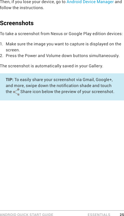 ANDROID QUICK START GUIDE   ESSENTIALS 25Then, if you lose your device, go to Android Device Manager and follow the instructions. ScreenshotsTo take a screenshot from Nexus or Google Play edition devices:1.  Make sure the image you want to capture is displayed on the screen.2.  Press the Power and Volume down buttons simultaneously.The screenshot is automatically saved in your Gallery.TIP: To easily share your screenshot via Gmail, Google+, and more, swipe down the notication shade and touch the   Share icon below the preview of your screenshot.