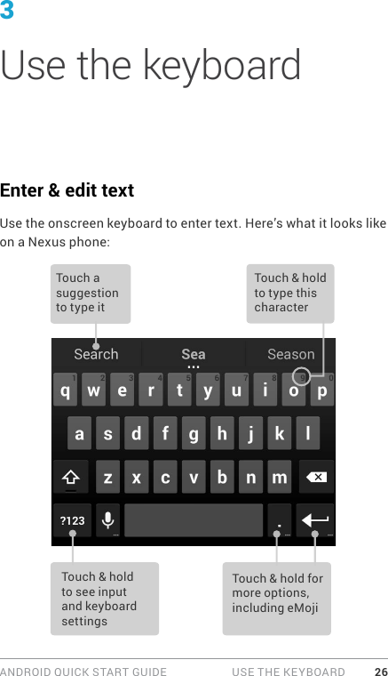 ANDROID QUICK START GUIDE   USE THE KEYBOARD 263Use the keyboardEnter &amp; edit textUse the onscreen keyboard to enter text. Here’s what it looks like on a Nexus phone: Touch a suggestion  to type itTouch &amp; hold to type this characterTouch &amp; hold to see input and keyboard settingsTouch &amp; hold for more options, including eMoji