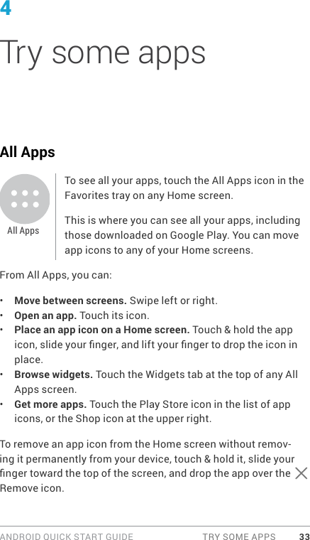 ANDROID QUICK START GUIDE  TRY SOME APPS 334Try some appsAll AppsTo see all your apps, touch the All Apps icon in the Favorites tray on any Home screen.This is where you can see all your apps, including those downloaded on Google Play. You can move app icons to any of your Home screens.From All Apps, you can:•  Move between screens. Swipe left or right.•  Open an app. Touch its icon.•  Place an app icon on a Home screen. Touch &amp; hold the app icon, slide your nger, and lift your nger to drop the icon in place.•  Browse widgets. Touch the Widgets tab at the top of any All Apps screen.•  Get more apps. Touch the Play Store icon in the list of app icons, or the Shop icon at the upper right.To remove an app icon from the Home screen without remov-ing it permanently from your device, touch &amp; hold it, slide your nger toward the top of the screen, and drop the app over the   Remove icon.All Apps