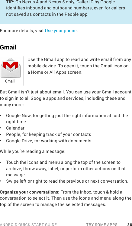 ANDROID QUICK START GUIDE  TRY SOME APPS 36TIP: On Nexus 4 and Nexus 5 only, Caller ID by Google identies inbound and outbound numbers, even for callers not saved as contacts in the People app.For more details, visit Use your phone.GmailUse the Gmail app to read and write email from any mobile device. To open it, touch the Gmail icon on a Home or All Apps screen. But Gmail isn’t just about email. You can use your Gmail account to sign in to all Google apps and services, including these and many more:•  Google Now, for getting just the right information at just the right time•  Calendar•  People, for keeping track of your contacts•  Google Drive, for working with documentsWhile you’re reading a message:•  Touch the icons and menu along the top of the screen to archive, throw away, label, or perform other actions on that message.•  Swipe left or right to read the previous or next conversation.Organize your conversations: From the Inbox, touch &amp; hold a conversation to select it. Then use the icons and menu along the top of the screen to manage the selected messages.Gmail