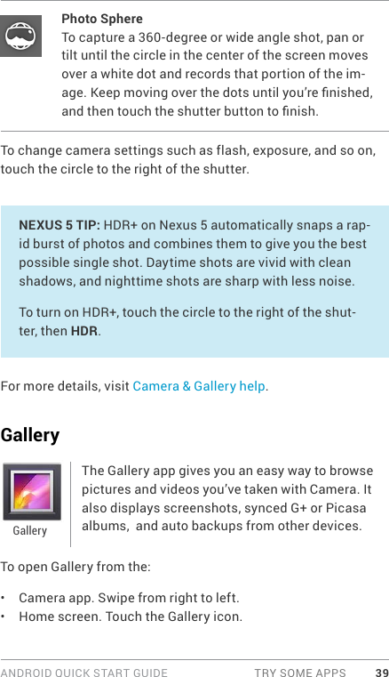 ANDROID QUICK START GUIDE  TRY SOME APPS 39Photo SphereTo capture a 360-degree or wide angle shot, pan or tilt until the circle in the center of the screen moves over a white dot and records that portion of the im-age. Keep moving over the dots until you’re nished, and then touch the shutter button to nish.To change camera settings such as flash, exposure, and so on, touch the circle to the right of the shutter.NEXUS 5 TIP: HDR+ on Nexus 5 automatically snaps a rap-id burst of photos and combines them to give you the best possible single shot. Daytime shots are vivid with clean shadows, and nighttime shots are sharp with less noise. To turn on HDR+, touch the circle to the right of the shut-ter, then HDR.For more details, visit Camera &amp; Gallery help.GalleryThe Gallery app gives you an easy way to browse pictures and videos you’ve taken with Camera. It also displays screenshots, synced G+ or Picasa albums,  and auto backups from other devices.To open Gallery from the:•  Camera app. Swipe from right to left.•  Home screen. Touch the Gallery icon.Gallery