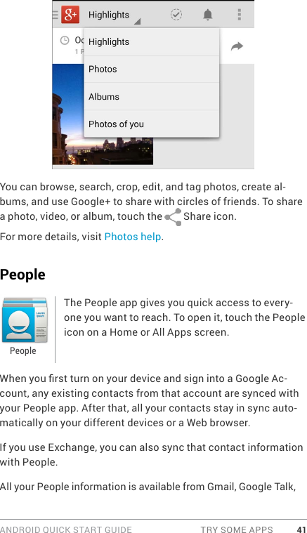 ANDROID QUICK START GUIDE  TRY SOME APPS 41You can browse, search, crop, edit, and tag photos, create al-bums, and use Google+ to share with circles of friends. To share a photo, video, or album, touch the   Share icon.For more details, visit Photos help.PeopleThe People app gives you quick access to every-one you want to reach. To open it, touch the People icon on a Home or All Apps screen.When you rst turn on your device and sign into a Google Ac-count, any existing contacts from that account are synced with your People app. After that, all your contacts stay in sync auto-matically on your different devices or a Web browser. If you use Exchange, you can also sync that contact information with People.All your People information is available from Gmail, Google Talk, People