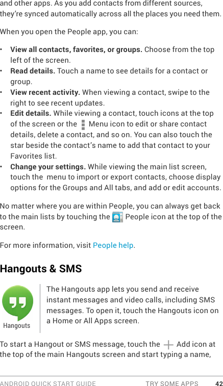 ANDROID QUICK START GUIDE  TRY SOME APPS 42and other apps. As you add contacts from different sources, they’re synced automatically across all the places you need them.When you open the People app, you can:•  View all contacts, favorites, or groups. Choose from the top left of the screen.•  Read details. Touch a name to see details for a contact or group.•  View recent activity. When viewing a contact, swipe to the right to see recent updates.•  Edit details. While viewing a contact, touch icons at the top of the screen or the   Menu icon to edit or share contact details, delete a contact, and so on. You can also touch the star beside the contact’s name to add that contact to your Favorites list.•  Change your settings. While viewing the main list screen, touch the  menu to import or export contacts, choose display options for the Groups and All tabs, and add or edit accounts.No matter where you are within People, you can always get back to the main lists by touching the   People icon at the top of the screen.For more information, visit People help.Hangouts &amp; SMSThe Hangouts app lets you send and receive instant messages and video calls, including SMS messages. To open it, touch the Hangouts icon on a Home or All Apps screen.To start a Hangout or SMS message, touch the  Add icon at the top of the main Hangouts screen and start typing a name, Hangouts