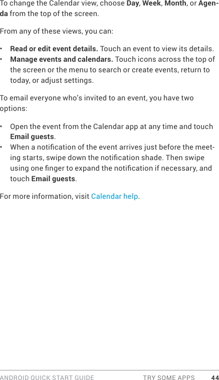 ANDROID QUICK START GUIDE  TRY SOME APPS 44To change the Calendar view, choose Day, Week, Month, or Agen-da from the top of the screen. From any of these views, you can:•  Read or edit event details. Touch an event to view its details.•  Manage events and calendars. Touch icons across the top of the screen or the menu to search or create events, return to today, or adjust settings.To email everyone who’s invited to an event, you have two options:•  Open the event from the Calendar app at any time and touch Email guests.•  When a notication of the event arrives just before the meet-ing starts, swipe down the notication shade. Then swipe using one nger to expand the notication if necessary, and touch Email guests.For more information, visit Calendar help.