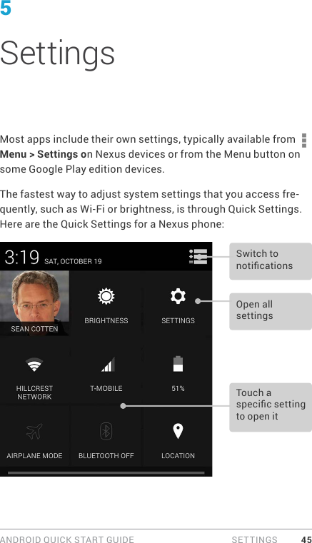 ANDROID QUICK START GUIDE  SETTINGS 455 SettingsMost apps include their own settings, typically available from   Menu &gt; Settings on Nexus devices or from the Menu button on some Google Play edition devices.The fastest way to adjust system settings that you access fre-quently, such as Wi-Fi or brightness, is through Quick Settings. Here are the Quick Settings for a Nexus phone:Open all settingsSwitch to noticationsTouch a specic setting to open it