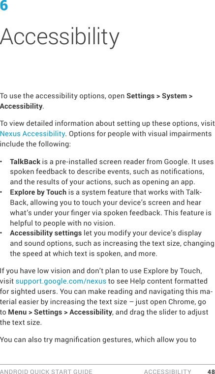 ANDROID QUICK START GUIDE   ACCESSIBILITY 486AccessibilityTo use the accessibility options, open Settings &gt; System &gt; Accessibility. To view detailed information about setting up these options, visit Nexus Accessibility. Options for people with visual impairments include the following:•  TalkBack is a pre-installed screen reader from Google. It uses spoken feedback to describe events, such as notications, and the results of your actions, such as opening an app.•  Explore by Touch is a system feature that works with Talk-Back, allowing you to touch your device’s screen and hear what’s under your nger via spoken feedback. This feature is helpful to people with no vision.•  Accessibility settings let you modify your device’s display and sound options, such as increasing the text size, changing the speed at which text is spoken, and more. If you have low vision and don’t plan to use Explore by Touch, visit support.google.com/nexus to see Help content formatted for sighted users. You can make reading and navigating this ma-terial easier by increasing the text size – just open Chrome, go to Menu &gt; Settings &gt; Accessibility, and drag the slider to adjust the text size.You can also try magnication gestures, which allow you to 