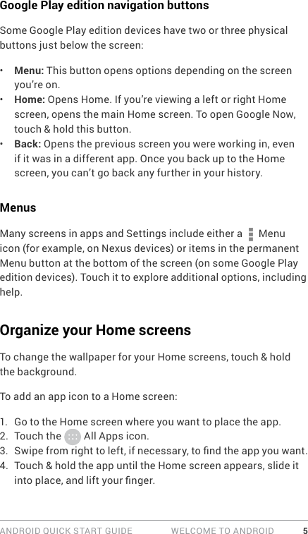 ANDROID QUICK START GUIDE   WELCOME TO ANDROID 5Google Play edition navigation buttonsSome Google Play edition devices have two or three physical buttons just below the screen:•  Menu: This button opens options depending on the screen you’re on. •  Home: Opens Home. If you’re viewing a left or right Home screen, opens the main Home screen. To open Google Now, touch &amp; hold this button.•  Back: Opens the previous screen you were working in, even if it was in a different app. Once you back up to the Home screen, you can’t go back any further in your history.MenusMany screens in apps and Settings include either a   Menu icon (for example, on Nexus devices) or items in the permanent Menu button at the bottom of the screen (on some Google Play edition devices). Touch it to explore additional options, including help.Organize your Home screensTo change the wallpaper for your Home screens, touch &amp; hold the background.To add an app icon to a Home screen: 1.  Go to the Home screen where you want to place the app.2.  Touch the   All Apps icon.3.  Swipe from right to left, if necessary, to nd the app you want.4.  Touch &amp; hold the app until the Home screen appears, slide it into place, and lift your nger.