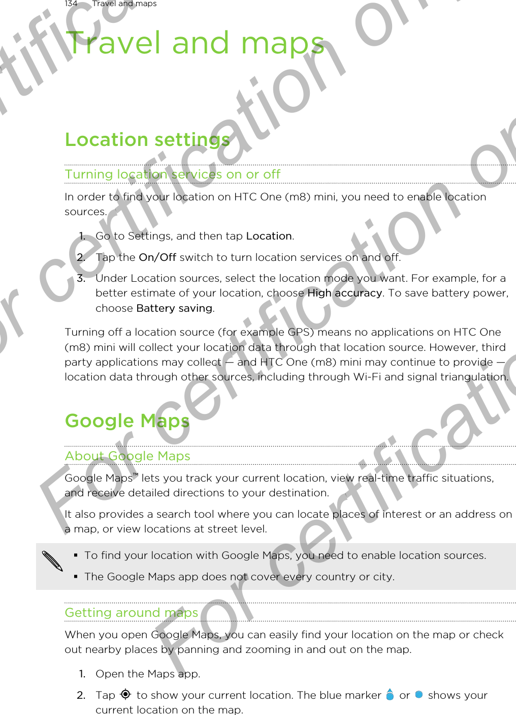 Travel and mapsLocation settingsTurning location services on or offIn order to find your location on HTC One (m8) mini, you need to enable locationsources.1. Go to Settings, and then tap Location.2. Tap the On/Off switch to turn location services on and off.3. Under Location sources, select the location mode you want. For example, for abetter estimate of your location, choose High accuracy. To save battery power,choose Battery saving.Turning off a location source (for example GPS) means no applications on HTC One(m8) mini will collect your location data through that location source. However, thirdparty applications may collect — and HTC One (m8) mini may continue to provide —location data through other sources, including through Wi-Fi and signal triangulation.Google MapsAbout Google MapsGoogle Maps™ lets you track your current location, view real-time traffic situations,and receive detailed directions to your destination.It also provides a search tool where you can locate places of interest or an address ona map, or view locations at street level.§To find your location with Google Maps, you need to enable location sources.§The Google Maps app does not cover every country or city.Getting around mapsWhen you open Google Maps, you can easily find your location on the map or checkout nearby places by panning and zooming in and out on the map.1. Open the Maps app.2. Tap   to show your current location. The blue marker   or   shows yourcurrent location on the map.134 Travel and mapsFor certification only  For certification only  For certification only  For certification only 