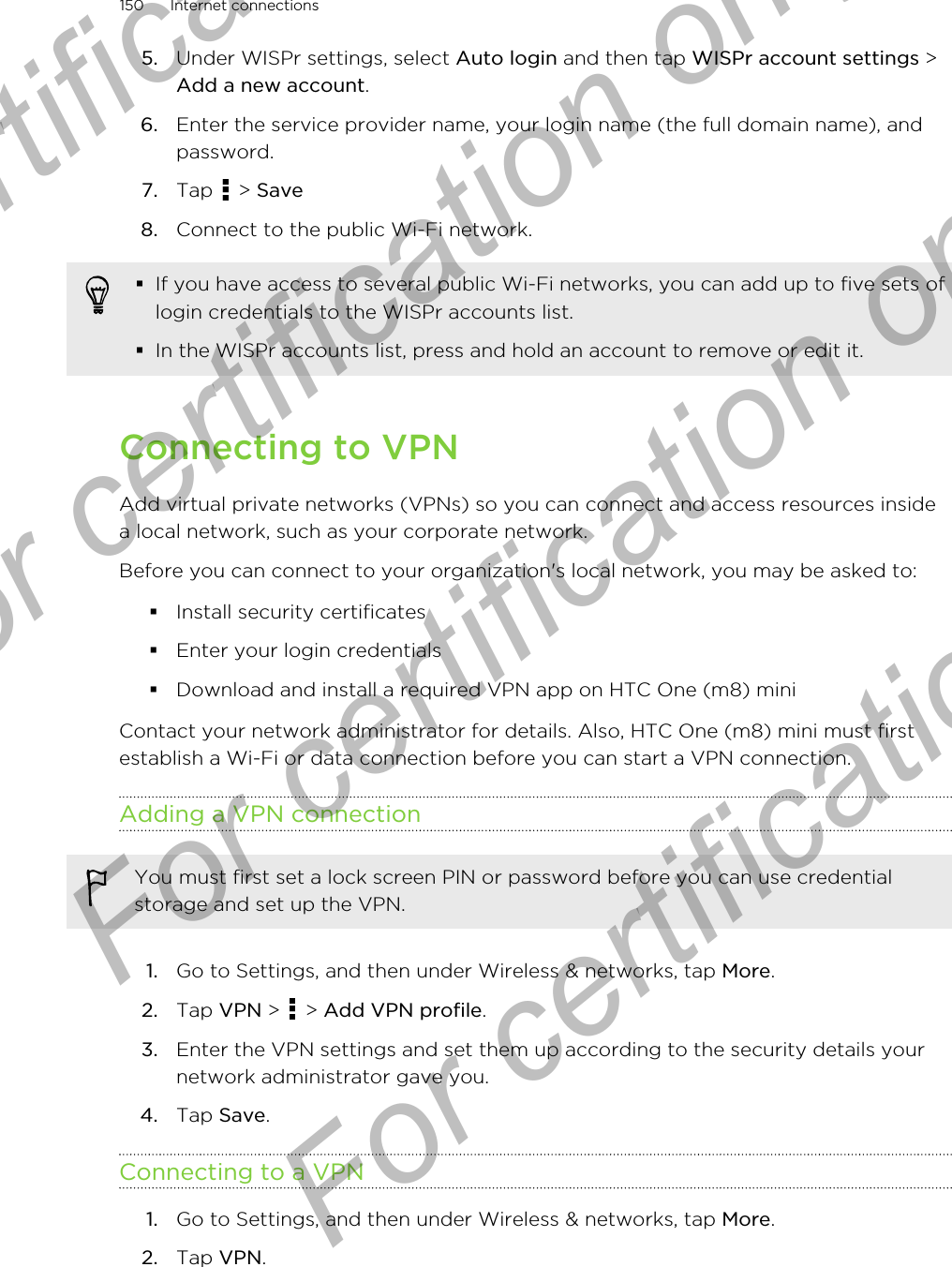 5. Under WISPr settings, select Auto login and then tap WISPr account settings &gt;Add a new account.6. Enter the service provider name, your login name (the full domain name), andpassword.7. Tap   &gt; Save8. Connect to the public Wi-Fi network.§If you have access to several public Wi-Fi networks, you can add up to five sets oflogin credentials to the WISPr accounts list.§In the WISPr accounts list, press and hold an account to remove or edit it.Connecting to VPNAdd virtual private networks (VPNs) so you can connect and access resources insidea local network, such as your corporate network.Before you can connect to your organization&apos;s local network, you may be asked to:§Install security certificates§Enter your login credentials§Download and install a required VPN app on HTC One (m8) miniContact your network administrator for details. Also, HTC One (m8) mini must firstestablish a Wi-Fi or data connection before you can start a VPN connection.Adding a VPN connectionYou must first set a lock screen PIN or password before you can use credentialstorage and set up the VPN.1. Go to Settings, and then under Wireless &amp; networks, tap More.2. Tap VPN &gt;   &gt; Add VPN profile.3. Enter the VPN settings and set them up according to the security details yournetwork administrator gave you.4. Tap Save.Connecting to a VPN1. Go to Settings, and then under Wireless &amp; networks, tap More.2. Tap VPN.150 Internet connectionsFor certification only  For certification only  For certification only  For certification only 