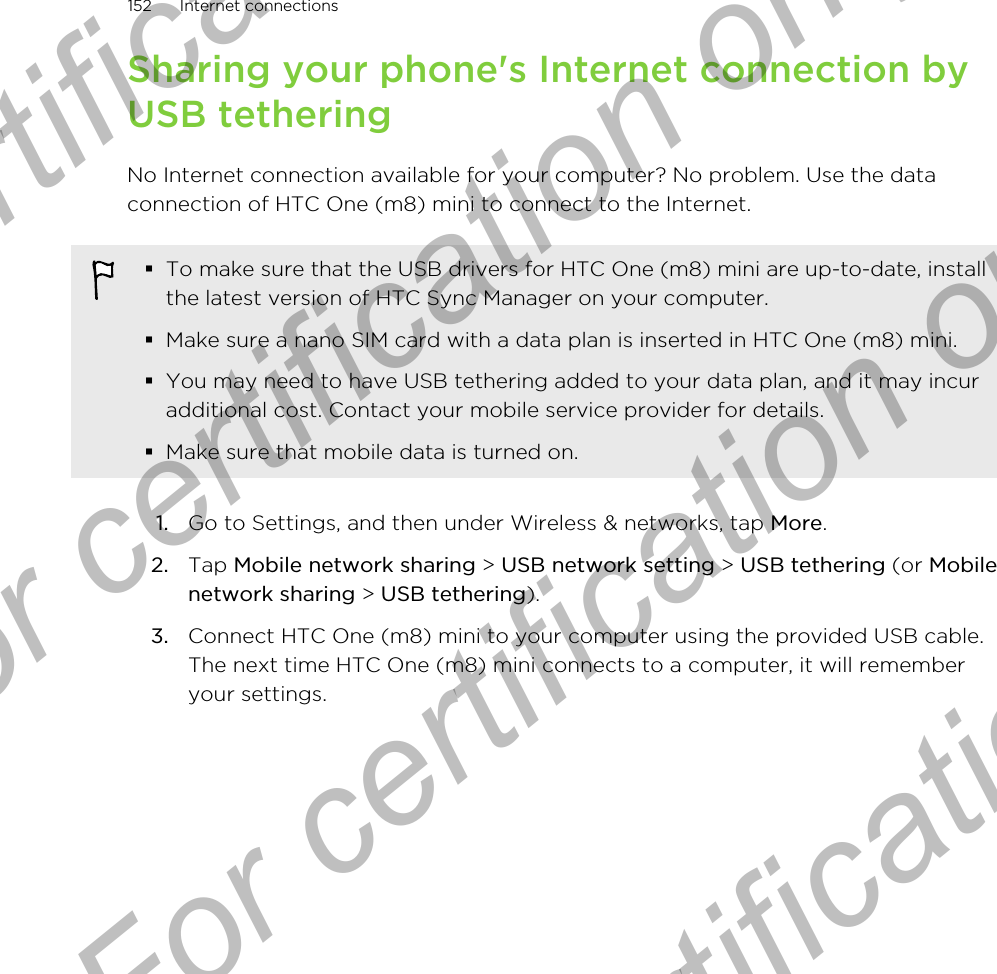 Sharing your phone&apos;s Internet connection byUSB tetheringNo Internet connection available for your computer? No problem. Use the dataconnection of HTC One (m8) mini to connect to the Internet.§To make sure that the USB drivers for HTC One (m8) mini are up-to-date, installthe latest version of HTC Sync Manager on your computer.§Make sure a nano SIM card with a data plan is inserted in HTC One (m8) mini.§You may need to have USB tethering added to your data plan, and it may incuradditional cost. Contact your mobile service provider for details.§Make sure that mobile data is turned on.1. Go to Settings, and then under Wireless &amp; networks, tap More.2. Tap Mobile network sharing &gt; USB network setting &gt; USB tethering (or Mobilenetwork sharing &gt; USB tethering).3. Connect HTC One (m8) mini to your computer using the provided USB cable.The next time HTC One (m8) mini connects to a computer, it will rememberyour settings.152 Internet connectionsFor certification only  For certification only  For certification only  For certification only 