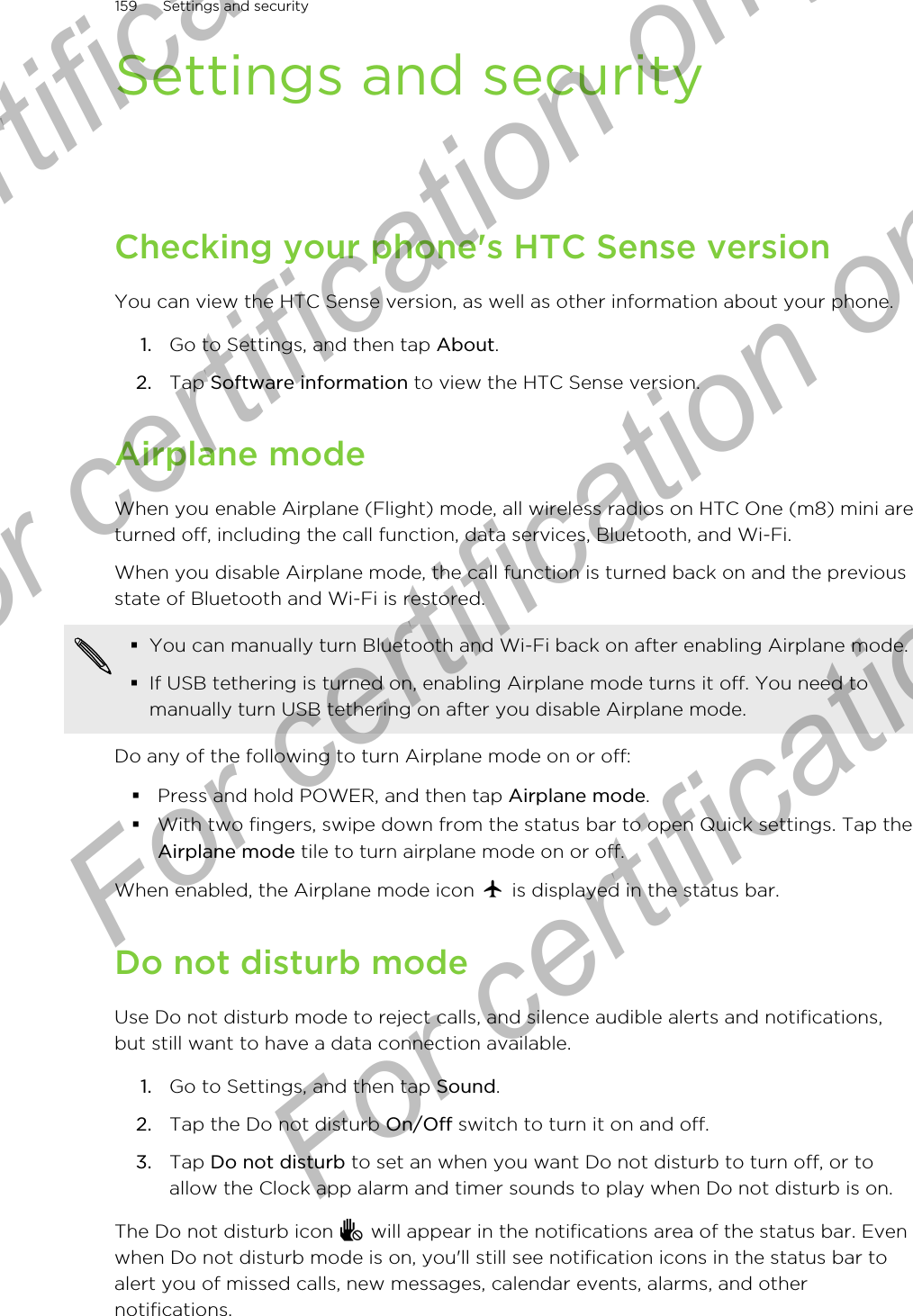 Settings and securityChecking your phone&apos;s HTC Sense versionYou can view the HTC Sense version, as well as other information about your phone.1. Go to Settings, and then tap About.2. Tap Software information to view the HTC Sense version.Airplane modeWhen you enable Airplane (Flight) mode, all wireless radios on HTC One (m8) mini areturned off, including the call function, data services, Bluetooth, and Wi-Fi.When you disable Airplane mode, the call function is turned back on and the previousstate of Bluetooth and Wi-Fi is restored.§You can manually turn Bluetooth and Wi-Fi back on after enabling Airplane mode.§If USB tethering is turned on, enabling Airplane mode turns it off. You need tomanually turn USB tethering on after you disable Airplane mode.Do any of the following to turn Airplane mode on or off:§Press and hold POWER, and then tap Airplane mode.§With two fingers, swipe down from the status bar to open Quick settings. Tap theAirplane mode tile to turn airplane mode on or off.When enabled, the Airplane mode icon   is displayed in the status bar.Do not disturb modeUse Do not disturb mode to reject calls, and silence audible alerts and notifications,but still want to have a data connection available.1. Go to Settings, and then tap Sound.2. Tap the Do not disturb On/Off switch to turn it on and off.3. Tap Do not disturb to set an when you want Do not disturb to turn off, or toallow the Clock app alarm and timer sounds to play when Do not disturb is on.The Do not disturb icon   will appear in the notifications area of the status bar. Evenwhen Do not disturb mode is on, you&apos;ll still see notification icons in the status bar toalert you of missed calls, new messages, calendar events, alarms, and othernotifications.159 Settings and securityFor certification only  For certification only  For certification only  For certification only 