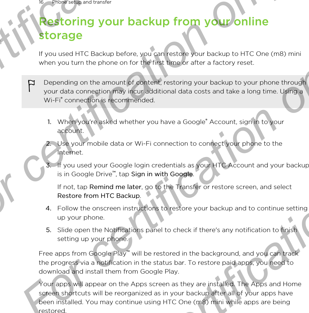 Restoring your backup from your onlinestorageIf you used HTC Backup before, you can restore your backup to HTC One (m8) miniwhen you turn the phone on for the first time or after a factory reset.Depending on the amount of content, restoring your backup to your phone throughyour data connection may incur additional data costs and take a long time. Using aWi-Fi® connection is recommended.1. When you&apos;re asked whether you have a Google® Account, sign in to youraccount.2. Use your mobile data or Wi-Fi connection to connect your phone to theInternet.3. If you used your Google login credentials as your HTC Account and your backupis in Google Drive™, tap Sign in with Google. If not, tap Remind me later, go to the Transfer or restore screen, and selectRestore from HTC Backup.4. Follow the onscreen instructions to restore your backup and to continue settingup your phone.5. Slide open the Notifications panel to check if there&apos;s any notification to finishsetting up your phone.Free apps from Google Play™ will be restored in the background, and you can trackthe progress via a notification in the status bar. To restore paid apps, you need todownload and install them from Google Play.Your apps will appear on the Apps screen as they are installed. The Apps and Homescreen shortcuts will be reorganized as in your backup after all of your apps havebeen installed. You may continue using HTC One (m8) mini while apps are beingrestored.16 Phone setup and transferFor certification only  For certification only  For certification only  For certification only 