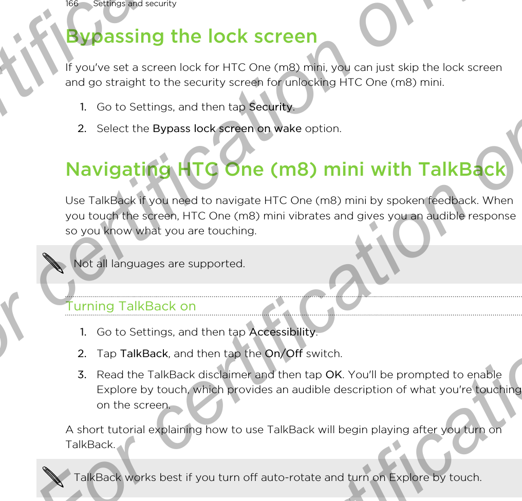 Bypassing the lock screenIf you&apos;ve set a screen lock for HTC One (m8) mini, you can just skip the lock screenand go straight to the security screen for unlocking HTC One (m8) mini.1. Go to Settings, and then tap Security.2. Select the Bypass lock screen on wake option.Navigating HTC One (m8) mini with TalkBackUse TalkBack if you need to navigate HTC One (m8) mini by spoken feedback. Whenyou touch the screen, HTC One (m8) mini vibrates and gives you an audible responseso you know what you are touching.Not all languages are supported.Turning TalkBack on1. Go to Settings, and then tap Accessibility.2. Tap TalkBack, and then tap the On/Off switch.3. Read the TalkBack disclaimer and then tap OK. You&apos;ll be prompted to enableExplore by touch, which provides an audible description of what you&apos;re touchingon the screen.A short tutorial explaining how to use TalkBack will begin playing after you turn onTalkBack.TalkBack works best if you turn off auto-rotate and turn on Explore by touch.166 Settings and securityFor certification only  For certification only  For certification only  For certification only 