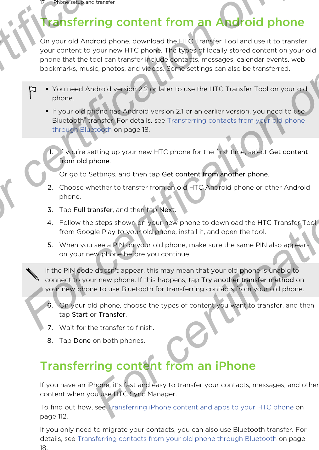 Transferring content from an Android phoneOn your old Android phone, download the HTC Transfer Tool and use it to transferyour content to your new HTC phone. The types of locally stored content on your oldphone that the tool can transfer include contacts, messages, calendar events, webbookmarks, music, photos, and videos. Some settings can also be transferred.§You need Android version 2.2 or later to use the HTC Transfer Tool on your oldphone.§If your old phone has Android version 2.1 or an earlier version, you need to useBluetooth® transfer. For details, see Transferring contacts from your old phonethrough Bluetooth on page 18.1. If you&apos;re setting up your new HTC phone for the first time, select Get contentfrom old phone. Or go to Settings, and then tap Get content from another phone.2. Choose whether to transfer from an old HTC Android phone or other Androidphone.3. Tap Full transfer, and then tap Next.4. Follow the steps shown on your new phone to download the HTC Transfer Toolfrom Google Play to your old phone, install it, and open the tool.5. When you see a PIN on your old phone, make sure the same PIN also appearson your new phone before you continue. If the PIN code doesn&apos;t appear, this may mean that your old phone is unable toconnect to your new phone. If this happens, tap Try another transfer method onyour new phone to use Bluetooth for transferring contacts from your old phone.6. On your old phone, choose the types of content you want to transfer, and thentap Start or Transfer.7. Wait for the transfer to finish.8. Tap Done on both phones.Transferring content from an iPhoneIf you have an iPhone, it&apos;s fast and easy to transfer your contacts, messages, and othercontent when you use HTC Sync Manager.To find out how, see Transferring iPhone content and apps to your HTC phone onpage 112.If you only need to migrate your contacts, you can also use Bluetooth transfer. Fordetails, see Transferring contacts from your old phone through Bluetooth on page18.17 Phone setup and transferFor certification only  For certification only  For certification only  For certification only 