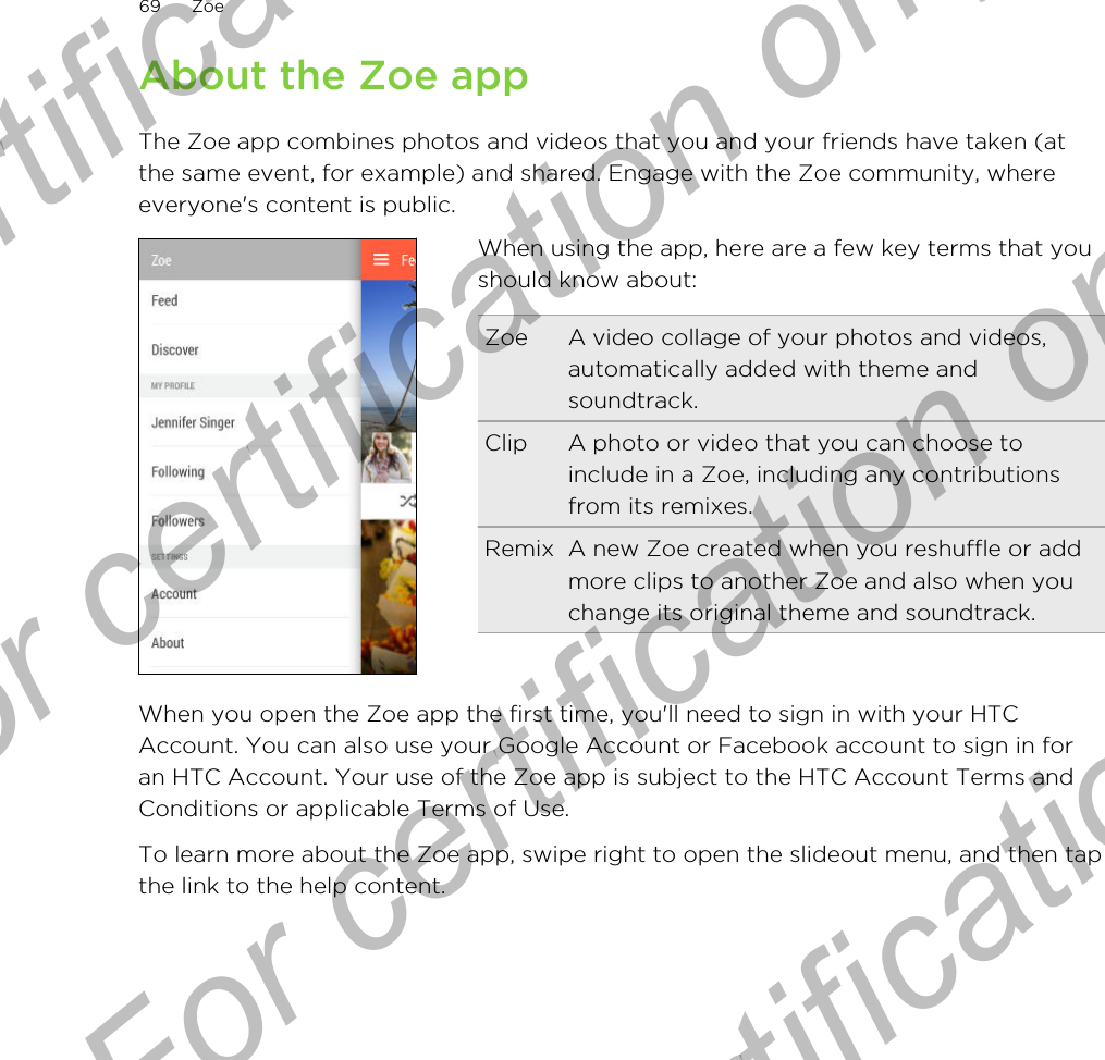 About the Zoe appThe Zoe app combines photos and videos that you and your friends have taken (atthe same event, for example) and shared. Engage with the Zoe community, whereeveryone&apos;s content is public.When using the app, here are a few key terms that youshould know about:Zoe A video collage of your photos and videos,automatically added with theme andsoundtrack.Clip A photo or video that you can choose toinclude in a Zoe, including any contributionsfrom its remixes.Remix A new Zoe created when you reshuffle or addmore clips to another Zoe and also when youchange its original theme and soundtrack.When you open the Zoe app the first time, you&apos;ll need to sign in with your HTCAccount. You can also use your Google Account or Facebook account to sign in foran HTC Account. Your use of the Zoe app is subject to the HTC Account Terms andConditions or applicable Terms of Use.To learn more about the Zoe app, swipe right to open the slideout menu, and then tapthe link to the help content.69 ZoeFor certification only  For certification only  For certification only  For certification only 
