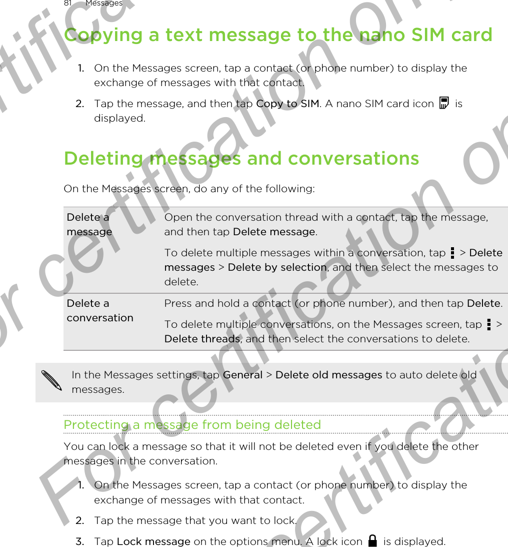 Copying a text message to the nano SIM card1. On the Messages screen, tap a contact (or phone number) to display theexchange of messages with that contact.2. Tap the message, and then tap Copy to SIM. A nano SIM card icon   isdisplayed.Deleting messages and conversationsOn the Messages screen, do any of the following:Delete amessageOpen the conversation thread with a contact, tap the message,and then tap Delete message.To delete multiple messages within a conversation, tap   &gt; Deletemessages &gt; Delete by selection, and then select the messages todelete.Delete aconversationPress and hold a contact (or phone number), and then tap Delete.To delete multiple conversations, on the Messages screen, tap   &gt;Delete threads, and then select the conversations to delete.In the Messages settings, tap General &gt; Delete old messages to auto delete oldmessages.Protecting a message from being deletedYou can lock a message so that it will not be deleted even if you delete the othermessages in the conversation.1. On the Messages screen, tap a contact (or phone number) to display theexchange of messages with that contact.2. Tap the message that you want to lock.3. Tap Lock message on the options menu. A lock icon   is displayed.81 MessagesFor certification only  For certification only  For certification only  For certification only 