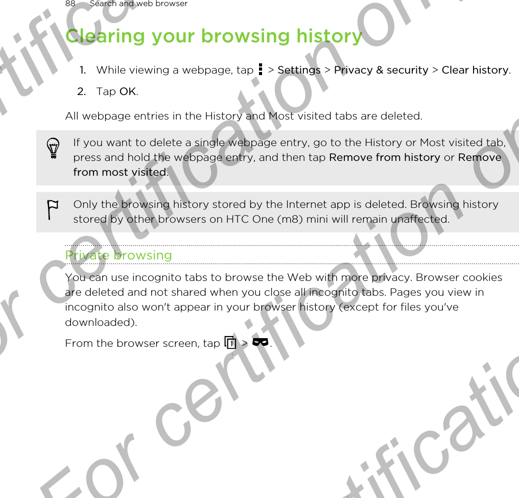 Clearing your browsing history1. While viewing a webpage, tap   &gt; Settings &gt; Privacy &amp; security &gt; Clear history.2. Tap OK.All webpage entries in the History and Most visited tabs are deleted.If you want to delete a single webpage entry, go to the History or Most visited tab,press and hold the webpage entry, and then tap Remove from history or Removefrom most visited.Only the browsing history stored by the Internet app is deleted. Browsing historystored by other browsers on HTC One (m8) mini will remain unaffected.Private browsingYou can use incognito tabs to browse the Web with more privacy. Browser cookiesare deleted and not shared when you close all incognito tabs. Pages you view inincognito also won&apos;t appear in your browser history (except for files you&apos;vedownloaded).From the browser screen, tap   &gt;  .88 Search and web browserFor certification only  For certification only  For certification only  For certification only 