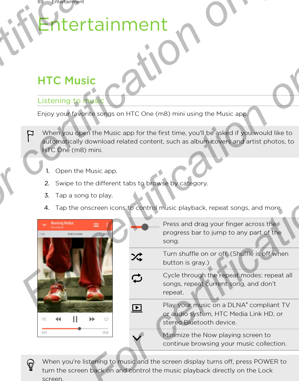 EntertainmentHTC MusicListening to musicEnjoy your favorite songs on HTC One (m8) mini using the Music app.When you open the Music app for the first time, you&apos;ll be asked if you would like toautomatically download related content, such as album covers and artist photos, toHTC One (m8) mini.1. Open the Music app.2. Swipe to the different tabs to browse by category.3. Tap a song to play.4. Tap the onscreen icons to control music playback, repeat songs, and more.Press and drag your finger across theprogress bar to jump to any part of thesong.Turn shuffle on or off. (Shuffle is off whenbutton is gray.)Cycle through the repeat modes: repeat allsongs, repeat current song, and don’trepeat.Play your music on a DLNA® compliant TVor audio system, HTC Media Link HD, orstereo Bluetooth device.Minimize the Now playing screen tocontinue browsing your music collection.When you&apos;re listening to music and the screen display turns off, press POWER toturn the screen back on and control the music playback directly on the Lockscreen.89 EntertainmentFor certification only  For certification only  For certification only  For certification only 