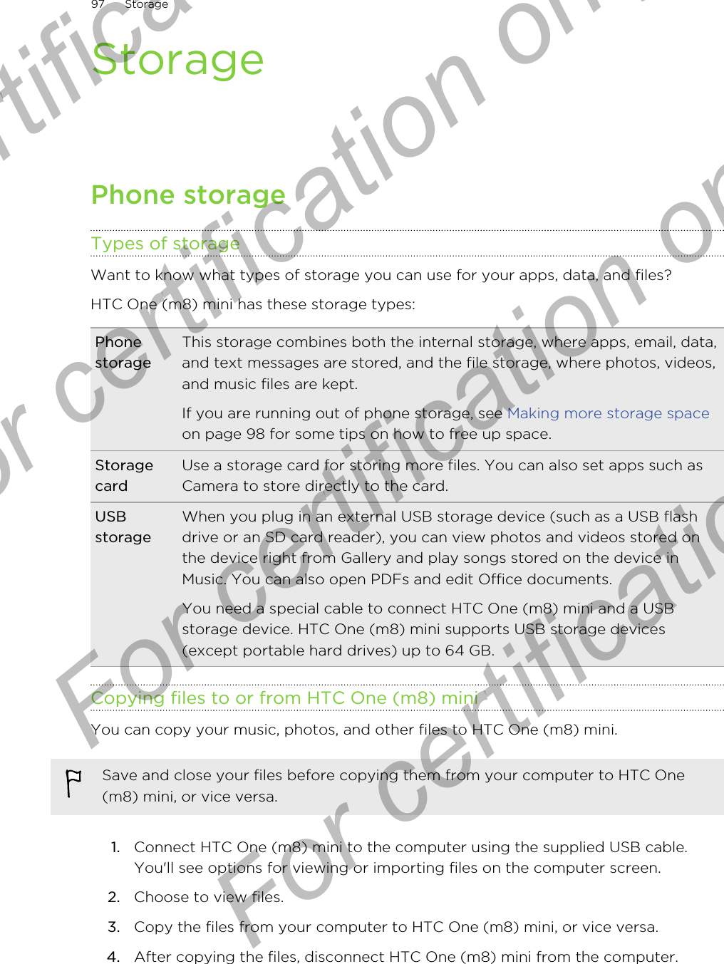 StoragePhone storageTypes of storageWant to know what types of storage you can use for your apps, data, and files?HTC One (m8) mini has these storage types:PhonestorageThis storage combines both the internal storage, where apps, email, data,and text messages are stored, and the file storage, where photos, videos,and music files are kept.If you are running out of phone storage, see Making more storage spaceon page 98 for some tips on how to free up space.StoragecardUse a storage card for storing more files. You can also set apps such asCamera to store directly to the card.USBstorageWhen you plug in an external USB storage device (such as a USB flashdrive or an SD card reader), you can view photos and videos stored onthe device right from Gallery and play songs stored on the device inMusic. You can also open PDFs and edit Office documents.You need a special cable to connect HTC One (m8) mini and a USBstorage device. HTC One (m8) mini supports USB storage devices(except portable hard drives) up to 64 GB.Copying files to or from HTC One (m8) miniYou can copy your music, photos, and other files to HTC One (m8) mini.Save and close your files before copying them from your computer to HTC One(m8) mini, or vice versa.1. Connect HTC One (m8) mini to the computer using the supplied USB cable.You&apos;ll see options for viewing or importing files on the computer screen.2. Choose to view files.3. Copy the files from your computer to HTC One (m8) mini, or vice versa.4. After copying the files, disconnect HTC One (m8) mini from the computer.97 StorageFor certification only  For certification only  For certification only  For certification only 