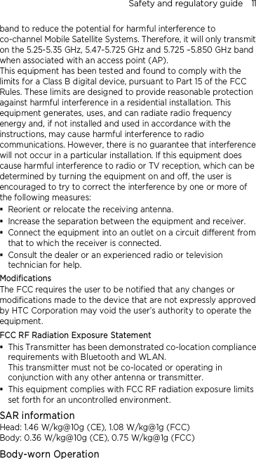 Safety and regulatory guide    11 band to reduce the potential for harmful interference to co-channel Mobile Satellite Systems. Therefore, it will only transmit on the 5.25-5.35 GHz, 5.47-5.725 GHz and 5.725 –5.850 GHz band when associated with an access point (AP). This equipment has been tested and found to comply with the limits for a Class B digital device, pursuant to Part 15 of the FCC Rules. These limits are designed to provide reasonable protection against harmful interference in a residential installation. This equipment generates, uses, and can radiate radio frequency energy and, if not installed and used in accordance with the instructions, may cause harmful interference to radio communications. However, there is no guarantee that interference will not occur in a particular installation. If this equipment does cause harmful interference to radio or TV reception, which can be determined by turning the equipment on and off, the user is encouraged to try to correct the interference by one or more of the following measures:  Reorient or relocate the receiving antenna.    Increase the separation between the equipment and receiver.  Connect the equipment into an outlet on a circuit different from that to which the receiver is connected.  Consult the dealer or an experienced radio or television technician for help.   Modifications The FCC requires the user to be notified that any changes or modifications made to the device that are not expressly approved by HTC Corporation may void the user’s authority to operate the equipment. FCC RF Radiation Exposure Statement    This Transmitter has been demonstrated co-location compliance requirements with Bluetooth and WLAN. This transmitter must not be co-located or operating in conjunction with any other antenna or transmitter.  This equipment complies with FCC RF radiation exposure limits set forth for an uncontrolled environment. SAR information Head: 1.46 W/kg@10g (CE), 1.08 W/kg@1g (FCC) Body: 0.36 W/kg@10g (CE), 0.75 W/kg@1g (FCC) Body-worn Operation 