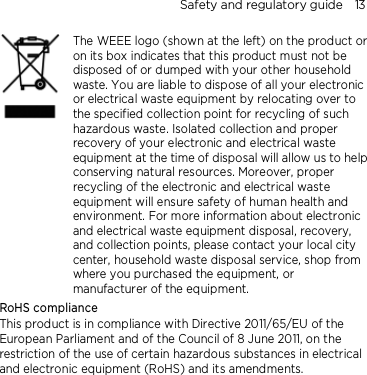 Safety and regulatory guide    13     The WEEE logo (shown at the left) on the product or on its box indicates that this product must not be disposed of or dumped with your other household waste. You are liable to dispose of all your electronic or electrical waste equipment by relocating over to the specified collection point for recycling of such hazardous waste. Isolated collection and proper recovery of your electronic and electrical waste equipment at the time of disposal will allow us to help conserving natural resources. Moreover, proper recycling of the electronic and electrical waste equipment will ensure safety of human health and environment. For more information about electronic and electrical waste equipment disposal, recovery, and collection points, please contact your local city center, household waste disposal service, shop from where you purchased the equipment, or manufacturer of the equipment. RoHS compliance This product is in compliance with Directive 2011/65/EU of the European Parliament and of the Council of 8 June 2011, on the restriction of the use of certain hazardous substances in electrical and electronic equipment (RoHS) and its amendments. 