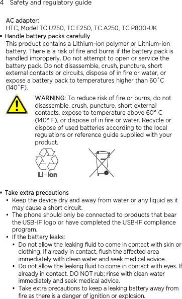 4    Safety and regulatory guide AC adapter: HTC, Model TC U250, TC E250, TC A250, TC P800-UK  Handle battery packs carefully This product contains a Lithium-ion polymer or Lithium-ion battery. There is a risk of fire and burns if the battery pack is handled improperly. Do not attempt to open or service the battery pack. Do not disassemble, crush, puncture, short external contacts or circuits, dispose of in fire or water, or expose a battery pack to temperatures higher than 60˚C (140˚F).  WARNING: To reduce risk of fire or burns, do not disassemble, crush, puncture, short external contacts, expose to temperature above 60° C   (140° F), or dispose of in fire or water. Recycle or dispose of used batteries according to the local regulations or reference guide supplied with your product.    Take extra precautions  Keep the device dry and away from water or any liquid as it may cause a short circuit.    The phone should only be connected to products that bear the USB-IF logo or have completed the USB-IF compliance program.  If the battery leaks:    Do not allow the leaking fluid to come in contact with skin or clothing. If already in contact, flush the affected area immediately with clean water and seek medical advice.   Do not allow the leaking fluid to come in contact with eyes. If already in contact, DO NOT rub; rinse with clean water immediately and seek medical advice.   Take extra precautions to keep a leaking battery away from fire as there is a danger of ignition or explosion.  