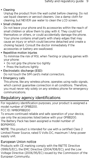 Safety and regulatory guide    9  Cleaning Unplug the product from the wall outlet before cleaning. Do not use liquid cleaners or aerosol cleaners. Use a damp cloth for cleaning, but NEVER use water to clean the LCD screen.  Small children Do not leave your phone and its accessories within the reach of small children or allow them to play with it. They could hurt themselves or others, or could accidentally damage the phone. Your phone contains small parts with sharp edges that may cause an injury or which could become detached and create a choking hazard. Consult the doctor immediately if the accessories or battery are swallowed.  Repetitive motion injuries To minimise the risk of RSI, when Texting or playing games with your phone:  Do not grip the phone too tightly  Press the buttons lightly  Electrostatic discharge (ESD) Do not touch the SIM card’s metal connectors.    Emergency calls This phone, like any wireless phone, operates using radio signals, which cannot guarantee connection in all conditions. Therefore, you must never rely solely on any wireless phone for emergency communications. Regulatory agency identifications For regulatory identification purposes, your product is assigned a model number of 0P8B200. FCC ID: NM80P8B200 To ensure continued reliable and safe operation of your device, use only the accessories listed below with your 0P8B200. The Battery Pack has been assigned a model number of B0P6M100. NOTE: This product is intended for use with a certified Class 2 Limited Power Source, rated 5 Volts DC, maximum 1 Amp power supply unit. European Union notice Products with CE marking comply with the R&amp;TTE Directive (1999/5/EC), the EMC Directive (2004/108/EC), and the Low Voltage Directive (2006/95/EC) issued by the Commission of the European Community.   