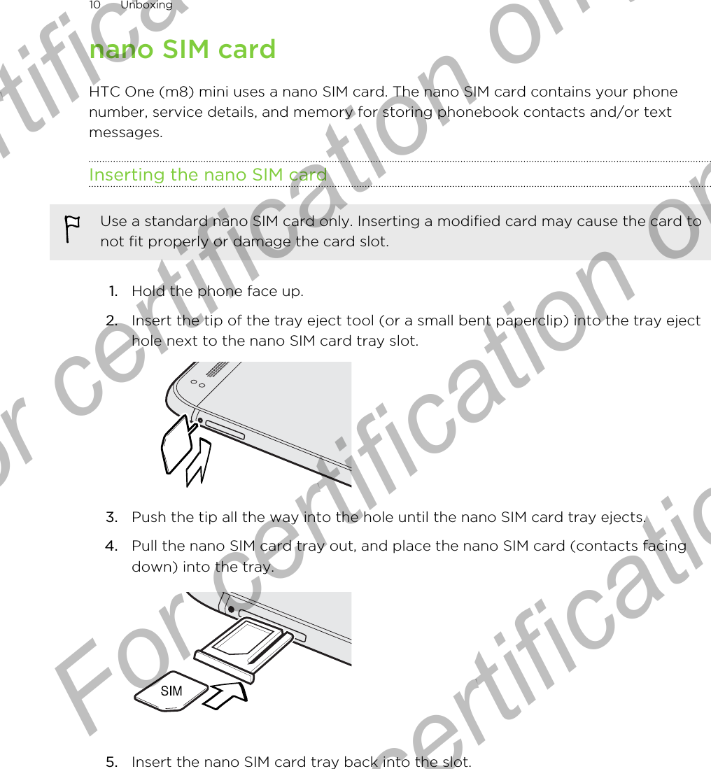 nano SIM cardHTC One (m8) mini uses a nano SIM card. The nano SIM card contains your phonenumber, service details, and memory for storing phonebook contacts and/or textmessages.Inserting the nano SIM cardUse a standard nano SIM card only. Inserting a modified card may cause the card tonot fit properly or damage the card slot.1. Hold the phone face up.2. Insert the tip of the tray eject tool (or a small bent paperclip) into the tray ejecthole next to the nano SIM card tray slot. 3. Push the tip all the way into the hole until the nano SIM card tray ejects.4. Pull the nano SIM card tray out, and place the nano SIM card (contacts facingdown) into the tray. 5. Insert the nano SIM card tray back into the slot.10 UnboxingFor certification only  For certification only  For certification only  For certification only 