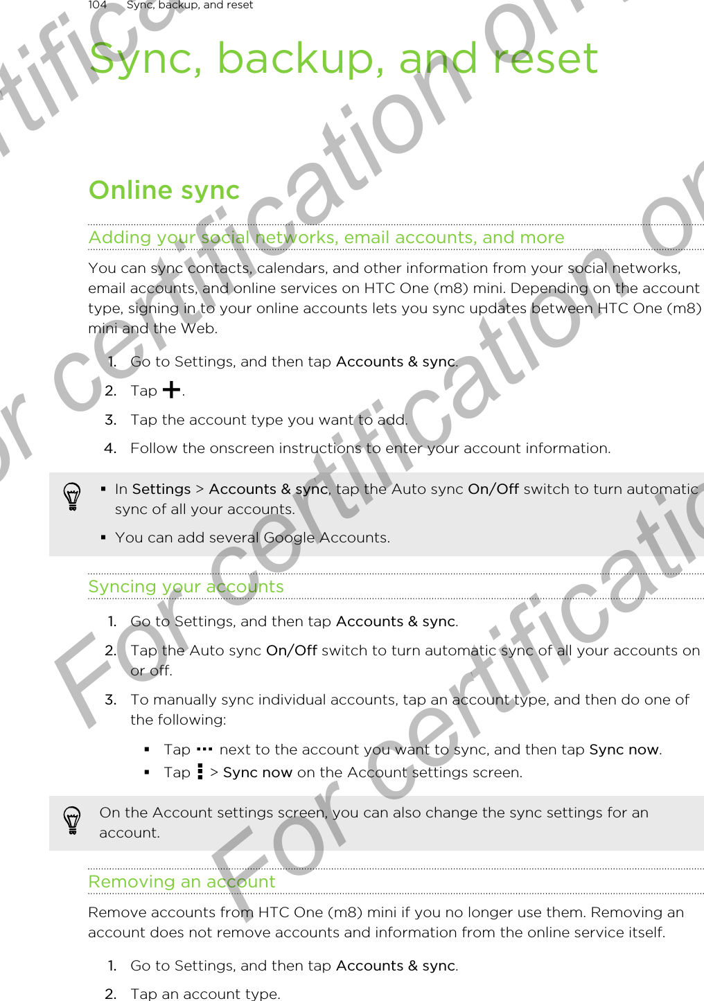 Sync, backup, and resetOnline syncAdding your social networks, email accounts, and moreYou can sync contacts, calendars, and other information from your social networks,email accounts, and online services on HTC One (m8) mini. Depending on the accounttype, signing in to your online accounts lets you sync updates between HTC One (m8)mini and the Web.1. Go to Settings, and then tap Accounts &amp; sync.2. Tap  .3. Tap the account type you want to add.4. Follow the onscreen instructions to enter your account information.§In Settings &gt; Accounts &amp; sync, tap the Auto sync On/Off switch to turn automaticsync of all your accounts.§You can add several Google Accounts.Syncing your accounts1. Go to Settings, and then tap Accounts &amp; sync.2. Tap the Auto sync On/Off switch to turn automatic sync of all your accounts onor off.3. To manually sync individual accounts, tap an account type, and then do one ofthe following:§Tap   next to the account you want to sync, and then tap Sync now.§Tap   &gt; Sync now on the Account settings screen.On the Account settings screen, you can also change the sync settings for anaccount.Removing an accountRemove accounts from HTC One (m8) mini if you no longer use them. Removing anaccount does not remove accounts and information from the online service itself.1. Go to Settings, and then tap Accounts &amp; sync.2. Tap an account type.104 Sync, backup, and resetFor certification only  For certification only  For certification only  For certification only 