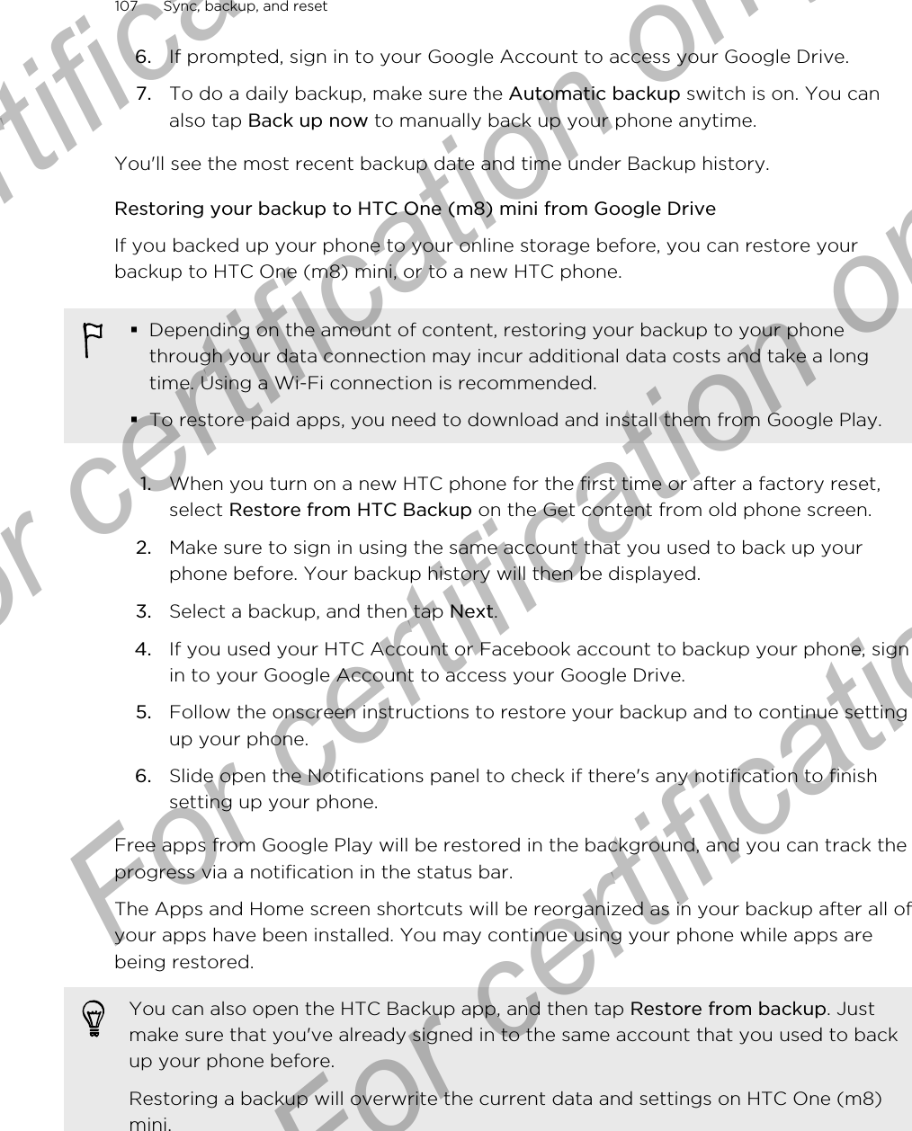 6. If prompted, sign in to your Google Account to access your Google Drive.7. To do a daily backup, make sure the Automatic backup switch is on. You canalso tap Back up now to manually back up your phone anytime.You&apos;ll see the most recent backup date and time under Backup history.Restoring your backup to HTC One (m8) mini from Google DriveIf you backed up your phone to your online storage before, you can restore yourbackup to HTC One (m8) mini, or to a new HTC phone.§Depending on the amount of content, restoring your backup to your phonethrough your data connection may incur additional data costs and take a longtime. Using a Wi-Fi connection is recommended.§To restore paid apps, you need to download and install them from Google Play.1. When you turn on a new HTC phone for the first time or after a factory reset,select Restore from HTC Backup on the Get content from old phone screen.2. Make sure to sign in using the same account that you used to back up yourphone before. Your backup history will then be displayed.3. Select a backup, and then tap Next.4. If you used your HTC Account or Facebook account to backup your phone, signin to your Google Account to access your Google Drive.5. Follow the onscreen instructions to restore your backup and to continue settingup your phone.6. Slide open the Notifications panel to check if there&apos;s any notification to finishsetting up your phone.Free apps from Google Play will be restored in the background, and you can track theprogress via a notification in the status bar.The Apps and Home screen shortcuts will be reorganized as in your backup after all ofyour apps have been installed. You may continue using your phone while apps arebeing restored.You can also open the HTC Backup app, and then tap Restore from backup. Justmake sure that you&apos;ve already signed in to the same account that you used to backup your phone before.Restoring a backup will overwrite the current data and settings on HTC One (m8)mini.107 Sync, backup, and resetFor certification only  For certification only  For certification only  For certification only 