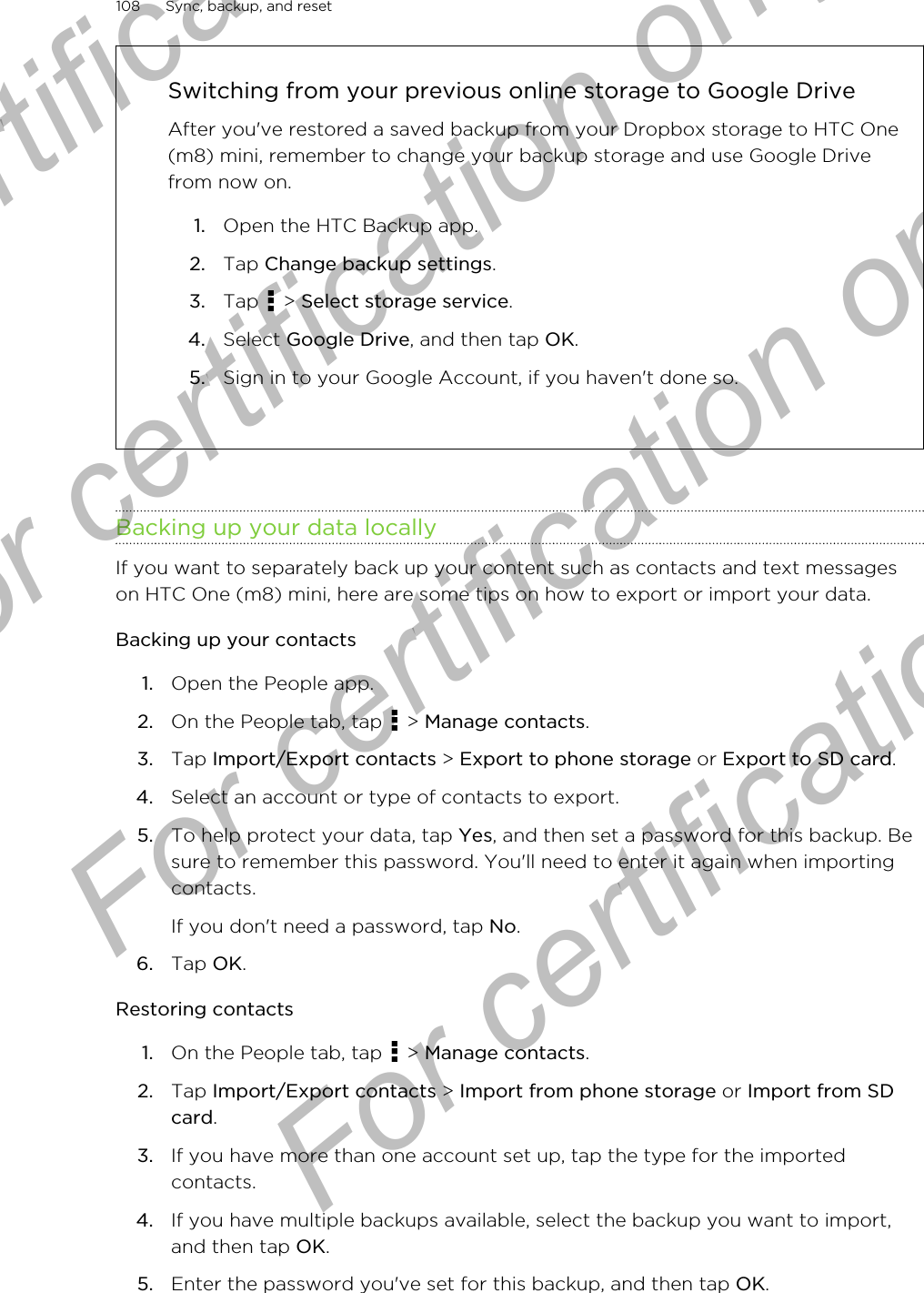 Switching from your previous online storage to Google DriveAfter you&apos;ve restored a saved backup from your Dropbox storage to HTC One(m8) mini, remember to change your backup storage and use Google Drivefrom now on.1. Open the HTC Backup app.2. Tap Change backup settings.3. Tap   &gt; Select storage service.4. Select Google Drive, and then tap OK.5. Sign in to your Google Account, if you haven&apos;t done so.Backing up your data locallyIf you want to separately back up your content such as contacts and text messageson HTC One (m8) mini, here are some tips on how to export or import your data.Backing up your contacts1. Open the People app.2. On the People tab, tap   &gt; Manage contacts.3. Tap Import/Export contacts &gt; Export to phone storage or Export to SD card.4. Select an account or type of contacts to export.5. To help protect your data, tap Yes, and then set a password for this backup. Besure to remember this password. You&apos;ll need to enter it again when importingcontacts.If you don&apos;t need a password, tap No.6. Tap OK.Restoring contacts1. On the People tab, tap   &gt; Manage contacts.2. Tap Import/Export contacts &gt; Import from phone storage or Import from SDcard.3. If you have more than one account set up, tap the type for the importedcontacts.4. If you have multiple backups available, select the backup you want to import,and then tap OK.5. Enter the password you&apos;ve set for this backup, and then tap OK.108 Sync, backup, and resetFor certification only  For certification only  For certification only  For certification only 