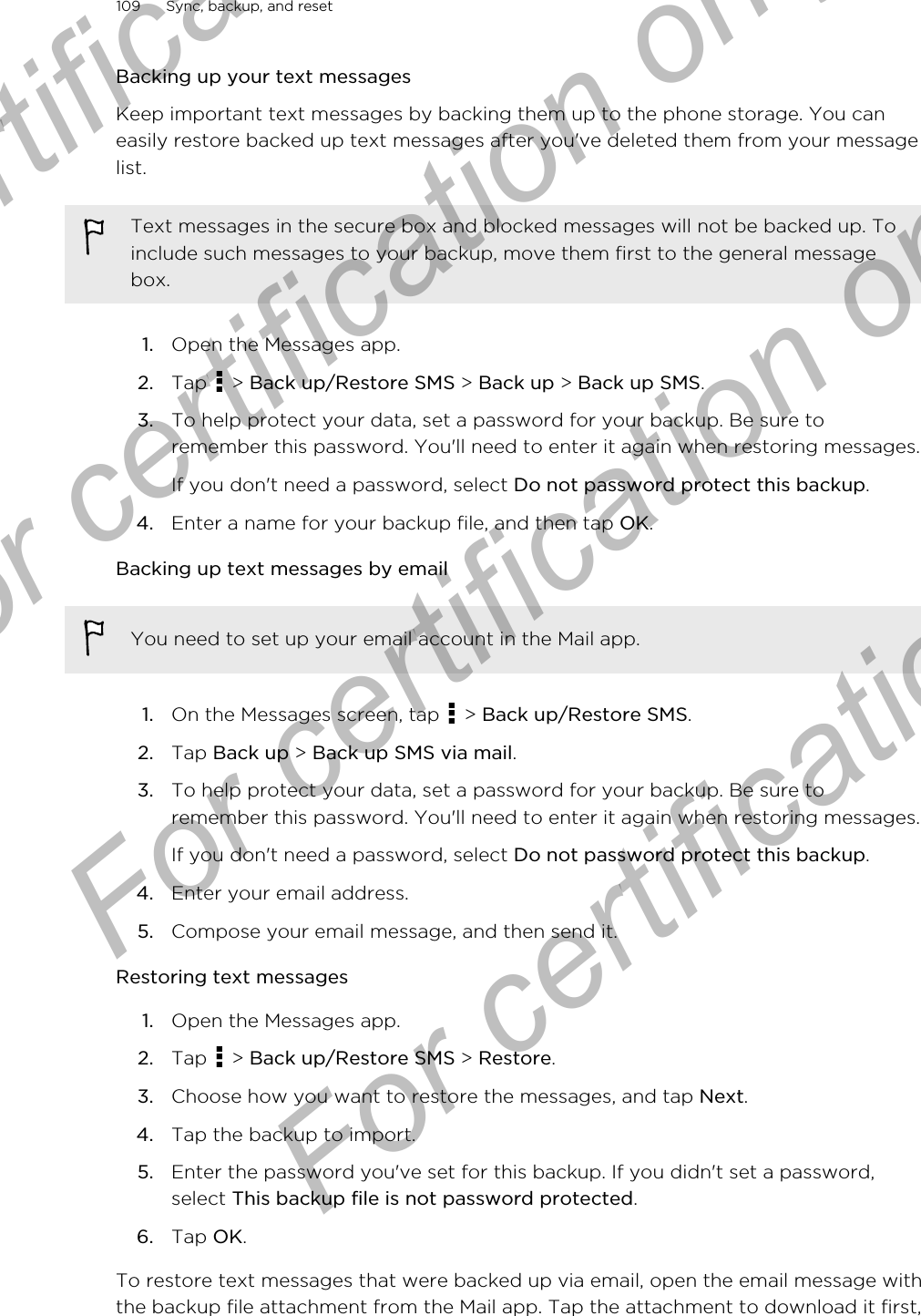 Backing up your text messagesKeep important text messages by backing them up to the phone storage. You caneasily restore backed up text messages after you&apos;ve deleted them from your messagelist.Text messages in the secure box and blocked messages will not be backed up. Toinclude such messages to your backup, move them first to the general messagebox.1. Open the Messages app.2. Tap   &gt; Back up/Restore SMS &gt; Back up &gt; Back up SMS.3. To help protect your data, set a password for your backup. Be sure toremember this password. You&apos;ll need to enter it again when restoring messages.If you don&apos;t need a password, select Do not password protect this backup.4. Enter a name for your backup file, and then tap OK.Backing up text messages by emailYou need to set up your email account in the Mail app.1. On the Messages screen, tap   &gt; Back up/Restore SMS.2. Tap Back up &gt; Back up SMS via mail.3. To help protect your data, set a password for your backup. Be sure toremember this password. You&apos;ll need to enter it again when restoring messages.If you don&apos;t need a password, select Do not password protect this backup.4. Enter your email address.5. Compose your email message, and then send it.Restoring text messages1. Open the Messages app.2. Tap   &gt; Back up/Restore SMS &gt; Restore.3. Choose how you want to restore the messages, and tap Next.4. Tap the backup to import.5. Enter the password you&apos;ve set for this backup. If you didn&apos;t set a password,select This backup file is not password protected.6. Tap OK.To restore text messages that were backed up via email, open the email message withthe backup file attachment from the Mail app. Tap the attachment to download it first,109 Sync, backup, and resetFor certification only  For certification only  For certification only  For certification only 