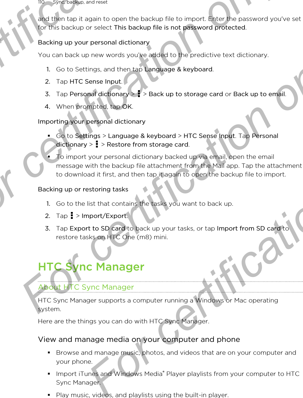 and then tap it again to open the backup file to import. Enter the password you&apos;ve setfor this backup or select This backup file is not password protected.Backing up your personal dictionaryYou can back up new words you’ve added to the predictive text dictionary.1. Go to Settings, and then tap Language &amp; keyboard.2. Tap HTC Sense Input.3. Tap Personal dictionary &gt;   &gt; Back up to storage card or Back up to email.4. When prompted, tap OK.Importing your personal dictionary§Go to Settings &gt; Language &amp; keyboard &gt; HTC Sense Input. Tap Personaldictionary &gt;   &gt; Restore from storage card.§To import your personal dictionary backed up via email, open the emailmessage with the backup file attachment from the Mail app. Tap the attachmentto download it first, and then tap it again to open the backup file to import.Backing up or restoring tasks1. Go to the list that contains the tasks you want to back up.2. Tap   &gt; Import/Export.3. Tap Export to SD card to back up your tasks, or tap Import from SD card torestore tasks on HTC One (m8) mini.HTC Sync ManagerAbout HTC Sync ManagerHTC Sync Manager supports a computer running a Windows or Mac operatingsystem.Here are the things you can do with HTC Sync Manager.View and manage media on your computer and phone§Browse and manage music, photos, and videos that are on your computer andyour phone.§Import iTunes and Windows Media® Player playlists from your computer to HTCSync Manager.§Play music, videos, and playlists using the built-in player.110 Sync, backup, and resetFor certification only  For certification only  For certification only  For certification only 