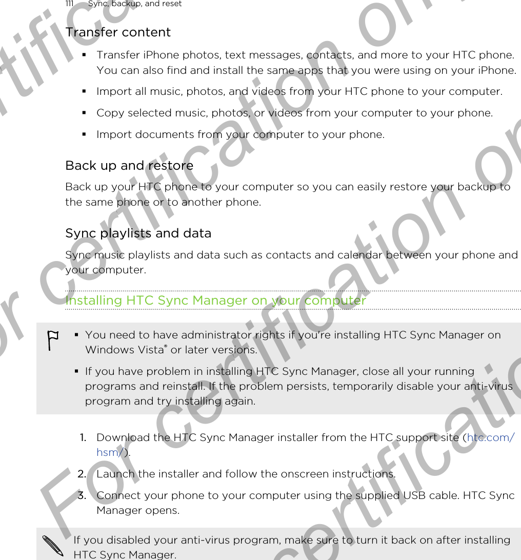 Transfer content§Transfer iPhone photos, text messages, contacts, and more to your HTC phone.You can also find and install the same apps that you were using on your iPhone.§Import all music, photos, and videos from your HTC phone to your computer.§Copy selected music, photos, or videos from your computer to your phone.§Import documents from your computer to your phone.Back up and restoreBack up your HTC phone to your computer so you can easily restore your backup tothe same phone or to another phone.Sync playlists and dataSync music playlists and data such as contacts and calendar between your phone andyour computer.Installing HTC Sync Manager on your computer§You need to have administrator rights if you&apos;re installing HTC Sync Manager onWindows Vista® or later versions.§If you have problem in installing HTC Sync Manager, close all your runningprograms and reinstall. If the problem persists, temporarily disable your anti-virusprogram and try installing again.1. Download the HTC Sync Manager installer from the HTC support site (htc.com/hsm/).2. Launch the installer and follow the onscreen instructions.3. Connect your phone to your computer using the supplied USB cable. HTC SyncManager opens.If you disabled your anti-virus program, make sure to turn it back on after installingHTC Sync Manager.111 Sync, backup, and resetFor certification only  For certification only  For certification only  For certification only 