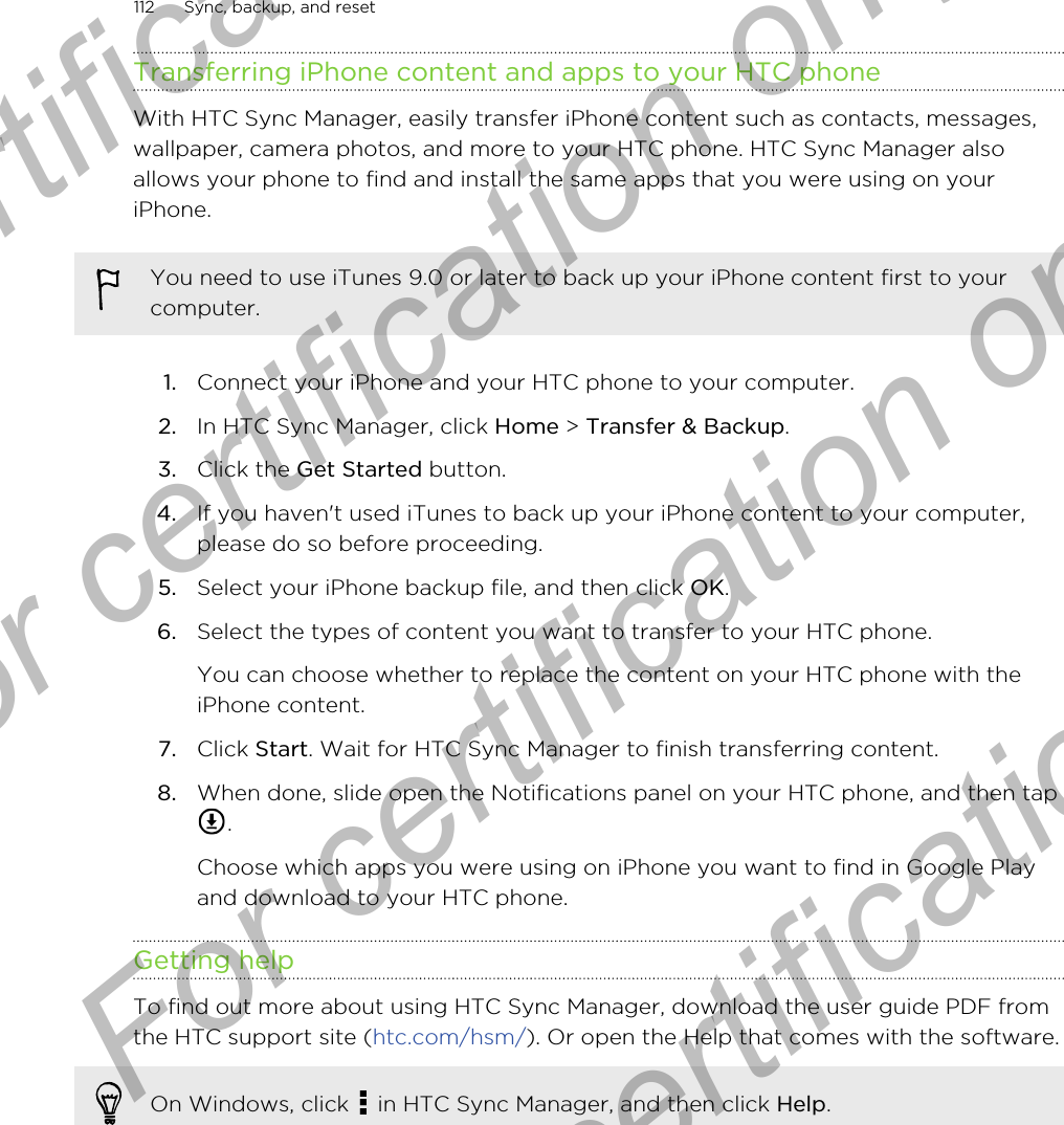 Transferring iPhone content and apps to your HTC phoneWith HTC Sync Manager, easily transfer iPhone content such as contacts, messages,wallpaper, camera photos, and more to your HTC phone. HTC Sync Manager alsoallows your phone to find and install the same apps that you were using on youriPhone.You need to use iTunes 9.0 or later to back up your iPhone content first to yourcomputer.1. Connect your iPhone and your HTC phone to your computer.2. In HTC Sync Manager, click Home &gt; Transfer &amp; Backup.3. Click the Get Started button.4. If you haven&apos;t used iTunes to back up your iPhone content to your computer,please do so before proceeding.5. Select your iPhone backup file, and then click OK.6. Select the types of content you want to transfer to your HTC phone. You can choose whether to replace the content on your HTC phone with theiPhone content.7. Click Start. Wait for HTC Sync Manager to finish transferring content.8. When done, slide open the Notifications panel on your HTC phone, and then tap. Choose which apps you were using on iPhone you want to find in Google Playand download to your HTC phone.Getting helpTo find out more about using HTC Sync Manager, download the user guide PDF fromthe HTC support site (htc.com/hsm/). Or open the Help that comes with the software.On Windows, click   in HTC Sync Manager, and then click Help.112 Sync, backup, and resetFor certification only  For certification only  For certification only  For certification only 