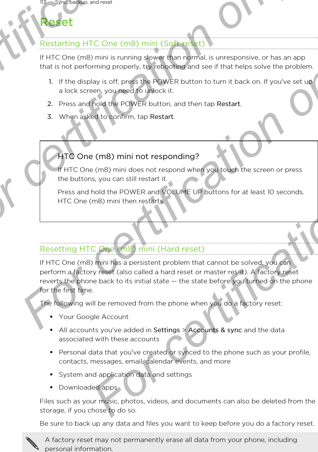 ResetRestarting HTC One (m8) mini (Soft reset)If HTC One (m8) mini is running slower than normal, is unresponsive, or has an appthat is not performing properly, try rebooting and see if that helps solve the problem.1. If the display is off, press the POWER button to turn it back on. If you&apos;ve set upa lock screen, you need to unlock it.2. Press and hold the POWER button, and then tap Restart.3. When asked to confirm, tap Restart.HTC One (m8) mini not responding?If HTC One (m8) mini does not respond when you touch the screen or pressthe buttons, you can still restart it.Press and hold the POWER and VOLUME UP buttons for at least 10 seconds.HTC One (m8) mini then restarts.Resetting HTC One (m8) mini (Hard reset)If HTC One (m8) mini has a persistent problem that cannot be solved, you canperform a factory reset (also called a hard reset or master reset). A factory resetreverts the phone back to its initial state — the state before you turned on the phonefor the first time.The following will be removed from the phone when you do a factory reset:§Your Google Account§All accounts you&apos;ve added in Settings &gt; Accounts &amp; sync and the dataassociated with these accounts§Personal data that you&apos;ve created or synced to the phone such as your profile,contacts, messages, email, calendar events, and more§System and application data and settings§Downloaded appsFiles such as your music, photos, videos, and documents can also be deleted from thestorage, if you chose to do so.Be sure to back up any data and files you want to keep before you do a factory reset.A factory reset may not permanently erase all data from your phone, includingpersonal information.113 Sync, backup, and resetFor certification only  For certification only  For certification only  For certification only 