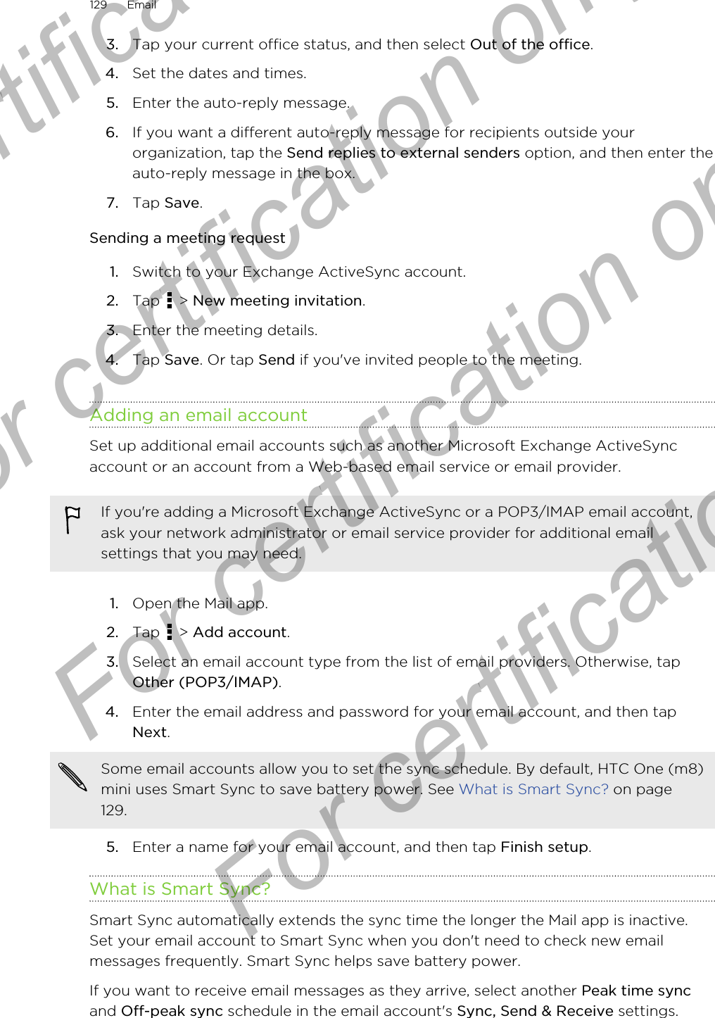 3. Tap your current office status, and then select Out of the office.4. Set the dates and times.5. Enter the auto-reply message.6. If you want a different auto-reply message for recipients outside yourorganization, tap the Send replies to external senders option, and then enter theauto-reply message in the box.7. Tap Save.Sending a meeting request1. Switch to your Exchange ActiveSync account.2. Tap   &gt; New meeting invitation.3. Enter the meeting details.4. Tap Save. Or tap Send if you&apos;ve invited people to the meeting.Adding an email accountSet up additional email accounts such as another Microsoft Exchange ActiveSyncaccount or an account from a Web-based email service or email provider.If you&apos;re adding a Microsoft Exchange ActiveSync or a POP3/IMAP email account,ask your network administrator or email service provider for additional emailsettings that you may need.1. Open the Mail app.2. Tap   &gt; Add account.3. Select an email account type from the list of email providers. Otherwise, tapOther (POP3/IMAP).4. Enter the email address and password for your email account, and then tapNext. Some email accounts allow you to set the sync schedule. By default, HTC One (m8)mini uses Smart Sync to save battery power. See What is Smart Sync? on page129.5. Enter a name for your email account, and then tap Finish setup.What is Smart Sync?Smart Sync automatically extends the sync time the longer the Mail app is inactive.Set your email account to Smart Sync when you don&apos;t need to check new emailmessages frequently. Smart Sync helps save battery power.If you want to receive email messages as they arrive, select another Peak time syncand Off-peak sync schedule in the email account&apos;s Sync, Send &amp; Receive settings.129 EmailFor certification only  For certification only  For certification only  For certification only 